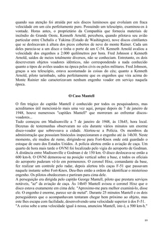 quando sua atenção foi atraída por seis discos luminosos que evoluíam em fraca
velocidade em um céu perfeitamente puro. Possuindo um telescópio, examinou-os à
vontade. Horas antes, o proprietário da Companhia que fornecia materiais de
incêndio do Grande Oeste, Kenneth Arnold, percebera, quando pilotava seu avião
particular entre Chehalis e Yakima (Estado de Washington), nove discos cintilantes
que se deslocavam à altura dos picos cobertos de neve do monte Rainer. Cada um
deles parecia-se a um disco e tinha o porte de um C-54. Kenneth Arnold avaliou a
velocidade dos engenhos a 2.000 quilômetros por hora. Fred Johnson e Kenneth
Arnold, saídos de meios totalmente diversos, não se conheciam. Entretanto, os dois
descreveram objetos voadores idênticos, não correspondendo a nada conhecido
quanto a tipos de aviões usados na época pelos civis ou pelos militares. Fred Johnson,
graças a seu telescópio, estava acostumado às coisas do céu; quanto a Kenneth
Arnold, piloto tarimbado, sabia perfeitamente que os engenhos que vira acima do
Monte Rainier não caracterizavam nenhum engenho voador em serviço naquela
época.

                                  O Caso Mantell

O fim trágico do capitão Mantell é conhecido por todos os pesquisadores, mas
acreditamos útil mencioná-lo mais uma vez aqui, porque depois de 7 de janeiro de
1948, houve numerosos "capitães Mantell" que morreram ao enfrentar discos-
voadores...
Tudo começou em Madisonville a 7 de janeiro de 1948, às 13h45, hora local.
Dezenas de testemunhas observaram no céu durante vários minutos um enorme
disco-voador que sobrevoava a cidade. Alertou-se a Polícia. Os membros da
administração que possuíam binóculos inspecionaram o engenho até às 14h30. Neste
momento, ele mudou de rumo, dirigindo-se para Fort-Knox onde está guardado o
estoque de ouro dos Estados Unidos. A polícia alertou então a aviação de caça. Um
quarto de hora mais tarde o OVNI foi localizado pelo vigia do aeroporto de Godman.
A distância entre Madisonville e Godman é de 150 km. O disco deslocava-se então a
600 km-h. O OVNI demorou-se na posição vertical sobre a base, e todos os oficiais
do aeroporto puderam vê-lo em pormenores. O coronel Hixe, comandante da base,
fez realizar um controle pelo radar, depois alertou três caças F-51 que passavam
naquele instante sobre Fort-Knox. Deu-lhes então a ordem de identificar o misterioso
engenho. Os pilotos obedeceram e partiram para cima dele.
A perseguição era dirigida pelo capitão George Mantell, piloto que prestara serviços
notáveis, "az" da aviação de caça. Às 14h45 Mantell avisou o coronel Hixe que o
disco estava exatamente em cima dele. "Aproximo-me para melhor examiná-lo, disse
ele. O engenho é enorme, parece ser de metal". Durante 25 minutos Mantell e os dois
perseguidores que o acompanhavam tentaram chegar bem próximo ao objeto, mas
este lhes escapa com facilidade, desenvolvendo uma velocidade superior à dos F-51.
"A coisa sobe a uma velocidade igual à nossa, anunciou Mantell, isto é, a 500 km-h."


                                                                                    89
 