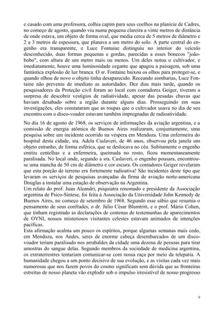 e casado com uma professora, colhia capim para seus coelhos na planície de Cadres,
no começo de agosto, quando viu numa pequena clareira a vinte metros de distância
de onde estava, um objeto de forma oval, que media cerca de 5 metros de diâmetro e
2 a 3 metros de espessura, que planava a um metro do solo. A parte central do en-
genho era transparente, e Luce Fontaine distinguiu no interior do veículo
desconhecido, duas formas pequenas e gordas, parecidas a esses bonecos "joão-
bobo", com altura de um metro mais ou menos. Um deles notou o cultivador, e
imediatamente, houve uma luminosidade cegante que apagou a paisagem, sob uma
fantástica explosão de luz branca. O sr. Fontaine baixou os olhos para proteger-se, e
quando olhou de novo o objeto tinha desaparecido. Receando zombarias, Luce Fon-
taine não preveniu de imediato as autoridades. Dez dias mais tarde, quando os
pesquisadores da Proteção civil foram ao local com contadores Geiger, tiveram a
surpresa de descobrir vestígios de radiatividade, apesar das pesadas chuvas que
haviam desabado sobre a região durante alguns dias. Prosseguindo em suas
investigações, eles constataram que as roupas que o cultivador usava no dia de seu
encontro com o disco-voador estavam também impregnadas de radioatividade.
No dia 16 de agosto de 1968, os serviços de informações da aviação argentina, e a
comissão de energia atômica de Buenos Aires realizaram, conjuntamente, uma
pesquisa sobre um incidente ocorrido na véspera em Mendoza. Uma enfermeira do
hospital desta cidade, sra. Adela Caslaveri, de 46 anos, observou pela janela um
objeto estranho, de forma esférica, que se deslocava no céu. Subitamente o engenho
emitiu centelhas e a enfermeira, queimada no rosto, ficou momentaneamente
paralisada. No local onde, segundo a sra. Caslaveri, o engenho pousara, encontrou-
se uma mancha de 50 cm de diâmetro e cor escura. Os contadores Geiger revelaram
que esta porção de terreno era fortemente radioativa! São incidentes deste tipo que
levaram os serviços de pesquisas avançadas da firma de aviação norte-americana
Douglas a instalar uma estação de observação na Argentina.
Um relato do prof. Juan Aleandri, psiquiatra renomado e presidente da Associação
argentina de Psico-Síntese, foi feita à Associação da Universidade John Kennedy de
Buenos Aires, no começo de setembro de 1968. Segundo esse sábio que resumia o
pensamento de seus confrades, o dr. Júlio César Blumtritt, e o prof. Mário Cohen,
que tinham registrado as declarações de centenas de testemunhas de aparecimentos
de OVNI, nossos misteriosos visitantes celestes estavam animados de intenções
pacíficas.
Esta afirmação acalma um pouco os espíritos, porque algumas semanas mais cedo,
em Mendoza, nos Andes, seres de enorme cabeça desembarcados de um disco-
voador teriam paralisado nos arrabaldes da cidade uma dezena de pessoas para tirar
amostras do sangue delas. Segundo membros da sociedade de medicina argentina,
os extraterrestres tentariam comunicar-se com nossa raça por meio da telepatia. A
humanidade chegou a um ponto decisivo de sua evolução, e as visitas cada vez mais
numerosas que nos fazem povos do cosmo significam sem dúvida que as fronteiras
estreitas de nosso planeta vão explodir sob o impulso irresistível de nosso progresso



                                                                                    9
 