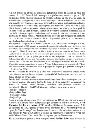 A 5.000 metros de altitude os dois caças perderam o avião de Mantell de vista nas
nuvens. Às 15hl5 Mantell informou que o engenho subia sempre e que a 6.000
metros, não tendo máscara inaladora de oxigênio a bordo de seu avião de caça, ele
abandonaria a perseguição. Foi sua última mensagem. Horas mais tarde, descobria-se
seu aparelho pulverizado, os destroços espalhados por vários quilômetros quadrados.
Visivelmente o F-51 havia sido desintegrado em pleno céu. Como se sabe, o caso
Mantell teve grande repercussão, pois em nenhum caso este piloto experiente poderia
ter sido vítima de uma miragem. Tentou-se esconder o acidente, afirmando que os
três F-51 tinham perseguido um balão-sonda! A mais de 500 km-h e contra o vento,
esse balão era muito rápido... Mantell atribuirá ao objeto que perseguia um diâmetro
de 170 metros. Estas afirmativas foram, registradas pela torre de controle e
verificadas pela comissão de investigação.
Seria preciso imaginar outra versão para os fatos. Afirmou-se então que o piloto
subira acima de 6.000 metros e atacado de anoxemia, atingido pelo vôo cego, seu
avião teria se desintegrado no ar após ter ultrapassado a barreira do som! Mas no dia
em que G. Mantell encontrou um fim trágico, a torre de controle de Lockbourne
(Columbus) notou um disco-voador enorme que atravessava o céu a mais de 1.000
km-h. O radar da base seguiu-o por muito tempo, enquanto, como os vimanas da
Índia antiga, ele evoluía em "montanhas russas", parecendo, em certos momentos,
tocar o solo. Mais uma vez, imaginou-se outra versão para explicar o fim de Mantell.
O capitão teria perseguido... o planeta Vênus! Infelizmente, os azimutes de Vênus
não concordavam inteiramente com a posição do objeto que parecera ameaçar o
cofre-forte dos EUA.
Desde o acidente de Mantell, os pilotos norte-americanos receberam ordens muito
determinantes quanto às suas relações com os OVNI. Proibição de usar as armas de
bordo e limite da perseguição.
Desde 1947, os serviços secretos norte-americanos tinham boas razões para crer que
os discos-voadores não eram ilusões de ótica. A 30 de dezembro, o secretário de
Estado da Defesa, James Forrestall, constituiu uma primeira comissão de
investigação. O estudo dos OVNI foi empreendida em numerosos projetos.
- Projeto Twinckle
- Projeto Blue Book
- Comissão Grudge
- Projeto Sign
Após a invasão dos céus em 1952 por milhares de OVNI, ano durante o qual a
América e a Europa foram sobrevoadas por centenas e centenas de vezes, o Air
Technical Intelligence Center (ATIC) estudou 3.000 casos de aparecimentos. A 19
de setembro de 1952, quando diversas forças marítimas da OTAN participavam da
operação "Grande Verga", um disco-voador fez uma evolução bastante notada acima
dos navios do Pacto do Atlântico. Centenas de marinheiros e almirantes viram um
avião "Gloster Meteor" da Home Fleet perseguido por um disco-voador...
São acontecimentos graves, e nova passagem aberta de alto à baixo nesta escalada de


                                                                                   90
 