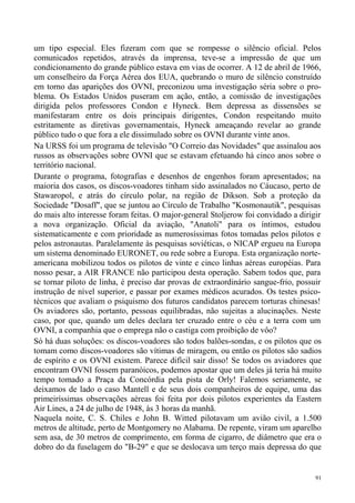 um tipo especial. Eles fizeram com que se rompesse o silêncio oficial. Pelos
comunicados repetidos, através da imprensa, teve-se a impressão de que um
condicionamento do grande público estava em vias de ocorrer. A 12 de abril de 1966,
um conselheiro da Força Aérea dos EUA, quebrando o muro de silêncio construído
em torno das aparições dos OVNI, preconizou uma investigação séria sobre o pro-
blema. Os Estados Unidos puseram em ação, então, a comissão de investigações
dirigida pelos professores Condon e Hyneck. Bem depressa as dissensões se
manifestaram entre os dois principais dirigentes, Condon respeitando muito
estritamente as diretivas governamentais, Hyneck ameaçando revelar ao grande
público tudo o que fora a ele dissimulado sobre os OVNI durante vinte anos.
Na URSS foi um programa de televisão "O Correio das Novidades" que assinalou aos
russos as observações sobre OVNI que se estavam efetuando há cinco anos sobre o
território nacional.
Durante o programa, fotografias e desenhos de engenhos foram apresentados; na
maioria dos casos, os discos-voadores tinham sido assinalados no Cáucaso, perto de
Stawaropol, e atrás do círculo polar, na região de Dikson. Sob a proteção da
Sociedade "Dosaff", que se juntou ao Círculo de Trabalho "Kosmonautik", pesquisas
do mais alto interesse foram feitas. O major-general Stoljerow foi convidado a dirigir
a nova organização. Oficial da aviação, "Anatoli" para os íntimos, estudou
sistematicamente e com prioridade as numerosíssimas fotos tomadas pelos pilotos e
pelos astronautas. Paralelamente às pesquisas soviéticas, o NICAP ergueu na Europa
um sistema denominado EURONET, ou rede sobre a Europa. Esta organização norte-
americana mobilizou todos os pilotos de vinte e cinco linhas aéreas européias. Para
nosso pesar, a AIR FRANCE não participou desta operação. Sabem todos que, para
se tornar piloto de linha, é preciso dar provas de extraordinário sangue-frio, possuir
instrução de nível superior, e passar por exames médicos acurados. Os testes psico-
técnicos que avaliam o psiquismo dos futuros candidatos parecem torturas chinesas!
Os aviadores são, portanto, pessoas equilibradas, não sujeitas a alucinações. Neste
caso, por que, quando um deles declara ter cruzado entre o céu e a terra com um
OVNI, a companhia que o emprega não o castiga com proibição de vôo?
Só há duas soluções: os discos-voadores são todos balões-sondas, e os pilotos que os
tomam como discos-voadores são vítimas de miragem, ou então os pilotos são sadios
de espírito e os OVNI existem. Parece difícil sair disso! Se todos os aviadores que
encontram OVNI fossem paranóicos, podemos apostar que um deles já teria há muito
tempo tomado a Praça da Concórdia pela pista de Orly! Falemos seriamente, se
deixamos de lado o caso Mantell e de seus dois companheiros de equipe, uma das
primeiríssimas observações aéreas foi feita por dois pilotos experientes da Eastern
Air Lines, a 24 de julho de 1948, às 3 horas da manhã.
Naquela noite, C. S. Chiles e John B. Witted pilotavam um avião civil, a 1.500
metros de altitude, perto de Montgomery no Alabama. De repente, viram um aparelho
sem asa, de 30 metros de comprimento, em forma de cigarro, de diâmetro que era o
dobro do da fuselagem do "B-29" e que se deslocava um terço mais depressa do que


                                                                                    91
 