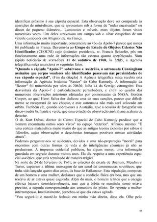 identificar próximo à sua cápsula espacial. Esta observação deve ser comparada às
aparições de mini-discos, que se apresentam sob a forma de "rodas encaixadas" ou
discos de pequeno diâmetro... Luminosos e móveis, estes objetos foram vistos
numerosas vezes. Um deles atravessou um campo sob o olhar estupefato de um
valente camponês em Attigneville, na França.
Uma informação muito importante, concernente ao vôo da Apolo-7 parece que nunca
foi publicada na França. Devemo-la ao Grupo de Estudo de Objetos Celestes Não
Identificados (CEOCNI) cujo dinâmico presidente, sr. Francis Schaefer, pôs em
funcionamento uma rede de informações tão extensa quanto aperfeiçoada. Num
rápido noticiário de sexta-feira 11 de outubro de 1968, às 22hl5, a Agência
telegráfica suíça anunciava os seguintes fatos:
"Quando a cápsula "Apolo-7" sobrevoou a Austrália, o astronauta Cunningham
assinalou que corpos voadores não identificados passavam nas proximidades de
sua cápsula espacial". (Fim da citação) A Agência telegráfica suíça recebia esta
informação da Agência britânica "Reuter" de Cabo Kennedy. A informação da
"Reuter" foi transmitida por telex às 20h20, folha 44 do Serviço estrangeiro. Esta
desventura da Apolo-7 é particularmente perturbadora, e entra no quadro das
numerosas observações anteriores efetuadas por cosmonautas da NASA. Gordon
Cooper, ao qual Henri Salva dor dedicou uma de suas canções, parece que dificil-
mente se recuperará de seu choque, e este astronauta não mais será colocado em
órbita. Também ele, quando sobrevoava a Austrália, teve a ocasião de fotografar um
disco-voador brilhante e verde, que uma estação de observação australiana acabara de
detectar.
O dr. Kurt Debus, diretor do Centro Espacial de Cabo Kennedy predisse que o
homem encontraria outros seres vivos" no espaço "exterior". Afirmou mesmo: "É
uma certeza matemática muito maior do que as antigas teorias expostas por sábios e
filósofos, cujas observações e descobertas tornaram possíveis nossas atividades
atuais".
Podemos perguntar-nos se acidentes, devidos a uma não-preparação "moral" para
encontros com outras formas de vida e de inteligências cósmicas já não se
produziram. A imprensa ocidental publicou, há alguns meses, uma informação
guardada em segredo durante muitos anos. Ela diz respeito a uma experiência espa-
cial soviética, que teria terminado de maneira trágica.
Na noite de 24 de fevereiro de 1961, as estações de escuta de Bochum, Meudon e
Turim, captaram a última mensagem de um casal de cosmonautas soviéticos, que
tinha sido lançado quatro dias antes, da base de Baikonour. Esta tripulação, composta
de um homem e uma mulher, declarava que a condição física era boa, mas que sua
reserva de ar estava quase esgotada. Além do mais, o homem relatou que a energia
elétrica baixava consideravelmente, mas que a órbita se mantinha como estava
previsto, a cápsula correspondendo aos comandos do piloto. De repente a mulher
interrompeu-o. Imediatamente, percebeu-se que ela estava agitada.
"Vou segurá-lo e mantê-lo fechado em minha mão direita, disse ela. Olhe pelo


                                                                                   95
 
