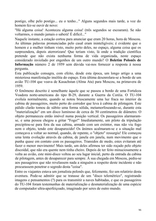 postigo, olhe pelo postigo... eu o tenho..." Alguns segundos mais tarde, a voz do
homem fez-se ouvir de novo:
"Há alguma coisa! Aconteceu alguma coisa! (três segundos se escoaram). Se não
voltarmos, o mundo jamais o saberá! É difícil..."
Naquele instante, a estação cortou para anunciar que eram 20 horas, hora de Moscou.
As últimas palavras pronunciadas pelo casal eram ininteligíveis; é evidente que o
homem e a mulher tinham visto, muito perto deles, no espaço, alguma coisa que os
surpreendera, depois aterrorizara! Que teriam visto, lá onde a tradição científica
pretende que não exista nenhuma forma de vida organizada, neste espaço
considerado inviolado por engenhos de um outro mundo? O Boletim Polonês de
Informação número 2 de 1959 sem dúvida vai-nos fornecer a resposta à nossa
pergunta.
Esta publicação consagra, com efeito, desde esta época, um longo artigo a uma
misteriosa manifestação insólita do espaço. Esta última desenrolara-se a bordo de um
avião TU-104 que voava de Kasachstan (Alma Ata) para Moscou, na primavera de
1959.
O fenômeno descrito é semelhante àquele que se passou a bordo de uma Fortaleza
Voadora norte-americana do tipo B-29, durante a Guerra da Coréia. O TU-104
evoluía normalmente, quando se notou bruscamente uma luz fraca no interior da
cabina de passageiros, muito perto do corredor que leva à cabina de pilotagem. Este
pálido clarão tomou de súbito uma forma sólida, metamorfoseando-se, durante esta
"materialização" em um disco luminoso de cerca de 50 centímetros de diâmetro. O
objeto permaneceu então imóvel numa posição vertical. Os passageiros alarmaram-
se, e uma pessoa chegou a gritar "Fogo!" Imediatamente, um piloto da tripulação
precipitou-se para fora da sua cabina, armado com um extintor, mas não viu fogo
nem o objeto, tendo este desaparecido! Os ânimos acalmaram-se e a situação mal
começava a voltar ao normal, quando, de repente, o "objeto" ressurgiu! Ele começou
uma lenta evolução através da cabina, de janela em janela, num movimento que o
punha quase em contato com os passageiros. Transidos de medo, estes evitaram até
fazer o menor movimento! Mais tarde, um deles afirmou ter sido roçado pelo objeto
discoidal, que não era quente nem tinha cheiro. Depois de ter feito minuciosamente a
volta ao avião, este mini-disco voltou ao seu lugar inicial, perto da entrada da cabina
de pilotagem, antes de desaparecer para sempre. À sua chegada em Moscou, pediu-se
aos passageiros que não revelassem nada a ninguém a respeito deste incidente e não
procurassem penetrar o segredo desta "coisa".
Entre os viajantes estava um jornalista polonês que, felizmente, fez um relatório desta
aventura. Pode-se admitir que se tratasse de um "disco telemétrico", registrando
imagens e pensamentos (?) para os transmitir a naves habitadas, e que os passageiros
do TU-104 foram testemunhas de materialização e desmaterialização de uma espécie
de computador ultra-aperfeiçoado, imaginado por seres de outro mundo.




                                                                                     96
 