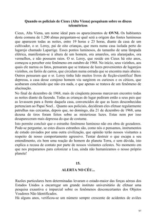 Quando os policiais de Cieux (Alta Viena) pesquisam sobre os discos
                                 telemétricos

Cieux, Alta Viena, um nome ideal para os aparecimentos de OVNI. Os habitantes
desta comuna de 1.200 almas perguntam-se qual será a origem das fontes luminosas
que aparecem todas as noites, entre 19 horas e 23 horas, diante da casa de um
cultivador, o sr. Leroy, pai de oito crianças, que mora numa casa isolada perto do
lugarejo chamado Laparrige. Esses pontos luminosos, do tamanho de uma lâmpada
elétrica, manifestam-se à altura de um homem, ora amarelos, ora alaranjados, ora
vermelhos, e não possuem raios. O sr. Leroy, que reside em Cieux há oito anos,
começou a perceber este fenômeno em outubro de 1968. No início, seus vizinhos, aos
quais ele narrou os fatos, pensaram que se tratasse de luzes provenientes de lugarejos
vizinhos, ou faróis de carros, que circulam numa estrada que se encontra mais abaixo.
Outros pensaram que o sr. Leroy tinha lido muitos livros de ficção-científica! Bem
depressa, a casa desse corajoso homem viu surgirem os curiosos e os céticos, que
acabaram concluindo que não era nada, e que apenas se tratava de um fenômeno de
alucinação.
No final de dezembro de 1968, mais de cinqüenta pessoas marcavam encontro todas
as noites diante da fazenda. Todas as crianças do lugar pediram então a seus pais que
as levassem para a frente daquela casa, convencidos de que as luzes desconhecidas
pertenciam ao Papai Noel... Quanto aos policiais, decidiram eles efetuar regularmente
patrulhas nas cercanias, depois que, no domingo, dia 21 de dezembro de 1968, uma
dezena de tiros foram feitos sobre as misteriosas luzes. Estas nem por isso
desapareceram mais depressa do que de costume.
Isto permite concluir que o estranho fenômeno luminoso não era obra de gozadores.
Pode-se perguntar, se estes discos estranhos são, como nós o pensamos, instrumentos
de estudo enviados por uma outra civilização, que opinião terão nossos visitantes a
respeito de nosso comportamento agressivo. Tentar destruir o que escapa a seu
entendimento, eis bem uma reação do homem do planeta Terra, e sem dúvida, isto
explica a recusa de contato por parte de nossos visitantes celestes. No momento em
que nos preparamos para colonizar a Lua, ainda não humanizamos o nosso próprio
planeta!

                                         15.
                               ALERTA NO CÉU...

Razões particulares bem determinadas levaram o estado-maior das forças aéreas dos
Estados Unidos a encarregar um grande instituto universitário de efetuar uma
pesquisa exaustiva e imparcial sobre os fenômenos desconcertantes dos Objetos
Voadores Não Identificados.
Há alguns anos, verificou-se um número sempre crescente de acidentes de aviões


                                                                                    97
 
