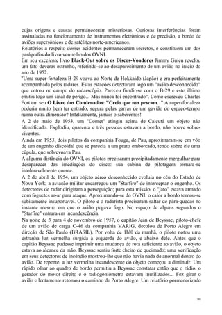 cujas origens e causas permaneceram misteriosas. Curiosas interferências foram
assinaladas no funcionamento de instrumentos eletrônicos e de precisão, a bordo de
aviões supersônicos e de satélites norte-americanos.
Relatórios a respeito desses acidentes permaneceram secretos, e constituem um dos
parágrafos do livro vermelho dos OVNI.
Em seu excelente livro Black-Out sobre os Discos-Voadores Jimmy Guieu revelou
um fato deveras estranho, referindo-se ao desaparecimento de um avião no início do
ano de 1952.
"Uma super-fortaleza B-29 voava ao Norte de Hokkaido (Japão) e era perfeitamente
acompanhada pelos radares. Estas estações detectaram logo um "avião desconhecido"
que entrou no campo do radarscópio. Pareceu fundir-se com o B-29 e este último
emitiu logo um sinal de perigo... Mas nunca foi encontrado". Como escreveu Charles
Fort em seu O Livro dos Condenados: "Creio que nos pescam..." A super-fortaleza
poderia muito bem ter entrado, segura pelas garras de um gavião do espaço-tempo
numa outra dimensão? Infelizmente, jamais o saberemos!
A 2 de maio de 1953, um "Comet" atingiu acima de Calcutá um objeto não
identificado. Explodiu, quarenta e três pessoas estavam a bordo, não houve sobre-
viventes.
Ainda em 1953, dois pilotos da companhia Fouga, de Pau, aproximaram-se em vôo
de um engenho discoidal que se parecia a um prato emborcado, tendo sobre ele uma
cúpula, que sobrevoava Pau.
A alguma distância do OVNI, os pilotos precisaram precipitadamente mergulhar para
desaparecer das imediações do disco: sua cabina de pilotagem tornara-se
intoleravelmente quente.
A 2 de abril de 1954, um objeto aéreo desconhecido evoluía no céu do Estado de
Nova York; a aviação militar encarregou um "Starfire" de interceptar o engenho. Os
detectores de radar dirigiram a perseguição; para esta missão, o "jato" estava armado
com foguetes ar-ar para ataque. Aproximando-se do OVNI, o calor a bordo tornou-se
subitamente insuportável. O piloto e o radarista precisaram saltar de pára-quedas no
instante mesmo em que o avião pegava fogo. No espaço de alguns segundos o
"Starfire" entrara em incandescência.
Na noite de 3 para 4 de novembro de 1957, o capitão Jean de Beyssac, piloto-chefe
de um avião de carga C-46 da companhia VARIG, decolou de Porto Alegre em
direção de São Paulo (BRASIL). Por volta de 1hl0 da manhã, o piloto notou uma
estranha luz vermelha surgida à esquerda do avião, e abaixo dele. Antes que o
capitão Beyssac pudesse imprimir uma mudança de rota suficiente ao avião, o objeto
estava ao alcance da mão. Beyssac sentiu forte cheiro de queimado; uma verificação
em seus detectores de incêndio mostrou-lhe que não havia nada de anormal dentro do
avião. De repente, a luz vermelha incandescente do objeto começou a diminuir. Um
rápido olhar ao quadro de bordo permitiu a Beyssac constatar então que o rádio, o
gerador do motor direito e o radiogoniômetro estavam inutilizados... Fez girar o
avião e lentamente retomou o caminho de Porto Alegre. Um relatório pormenorizado


                                                                                   98
 