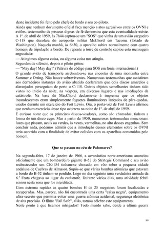 deste incidente foi feito pelo chefe de bordo e seu co-piloto.
Ainda que nenhum documento oficial faça menção a atos agressivos entre os OVNI e
aviões, testemunho de pessoas dignas de fé demonstra que esta eventualidade existe.
A 1º. de abril de 1959, às 7h44 captou-se um "SOS" que vinha de um avião cargueiro
C-118 que decolara do aeroporto militar McChord em Tacoma (Estado de
Washington). Naquela manhã, às 6h30, o aparelho subira normalmente com quatro
homens de tripulação a bordo. De repente a torre de controle captou esta mensagem
angustiada:
— Atingimos alguma coisa, ou alguma coisa nos atingiu.
Segundos de silêncio, depois o piloto gritou:
— "May day! May day!" (Palavra de código para SOS em fonia internacional.)
O grande avião de transporte arrebentou-se nas encostas de uma montanha entre
Summer e Orting. Não houve sobreviventes. Numerosas testemunhas que assistiram
aos derradeiros instantes do avião abatido declararam que dois discos amarelos e
alaranjados perseguiam de perto o C-118. Outros objetos semelhantes tinham sido
vistos no início da noite, na véspera, em diversos lugares e nas imediações da
catástrofe. Na base de MacChord declarou-se à imprensa que os objetos
incandescentes eram simplesmente foguetes iluminadores lançados de pára-quedas,
usados durante um exercício do Fort Lewis. Ora, o porta-voz de Fort Lewis afirmou
que nenhum exercício desse tipo ocorrera na noite de 1º. de abril de 1959.
É curioso notar que os primeiros discos-voadores, como são chamados, tinham a
forma de um disco cego. Mas a partir de 1950, numerosas testemunhas mencionam
luzes que piscam, azuis ou verdes, às vezes, vermelhas, no alto desses engenhos. Sem
concluir nada, podemos admitir que a introdução desses elementos sobre os OVNI
teria ocorrido com a finalidade de evitar colisões com os aparelhos construídos pelo
homem.

                       Que se passou no céu de Palomares?

Na segunda-feira, 17 de janeiro de 1966, a aeronáutica norte-americana anunciou
oficialmente que um bombardeiro gigante B-52 do Strategic Command e seu avião
reabastecedor um CK-154 tinham-se chocado em vôo sobre a pequena cidade
andalusa de Cuelvas de Almasor. Supôs-se que várias bombas atômicas que estavam
a bordo do B-52 tinham-se perdido. Logo no dia seguinte uma verdadeira armada da
6.a Frota chegava ao lugar da catástrofe. Durante vários dias, uma atividade febril
reinou nesta zona que foi interditada.
Com extrema rapidez as quatro bombas H de 25 megatons foram localizadas e
recuperadas. Mas, parece, não foi encontrada uma certa "caixa negra", equipamento
ultra-secreto que permitia evitar uma guerra atômica acidental, segurança eletrônica
de alta precisão. O filme "Fail Safe", aliás, tornou célebre este equipamento.
Neste ponto é que ficamos intrigados! Todo mundo sabe, desde a última guerra


                                                                                  99
 