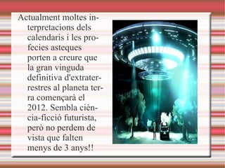 Actualment moltes interpretacions dels calendaris i les profecies asteques porten a creure que la gran vinguda definitiva d'extraterrestres al planeta terra començarà el 2012. Sembla ciència-ficció futurista, però no perdem de vista que falten menys de 3 anys!! 