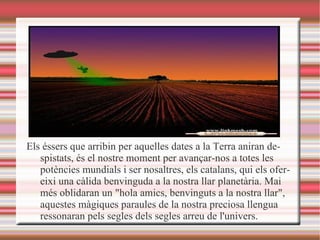 Els éssers que arribin per aquelles dates a la Terra aniran despistats, és el nostre moment per avançar-nos a totes les potències mundials i ser nosaltres, els catalans, qui els ofereixi una càlida benvinguda a la nostra llar planetària. Mai més oblidaran un "hola amics, benvinguts a la nostra llar", aquestes màgiques paraules de la nostra preciosa llengua ressonaran pels segles dels segles arreu de l'univers.   