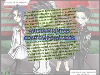 La fase definitiva de avistamientos es posterior a la Segunda Guerra Mundial y comenzó en los Estados Unidos con el avistamiento que realizó el hombre de negocios Kenneth Arnold el 24 de junio de 1947 mientras volaba con su avión privado cerca del Monte Rainier, en Washington. Informó haber visto nueve objetos brillantes con una forma parecida a la de un ala delta o a un bumerán, volando sobre una cara del Rainier y dirigiéndose hacia el cercano Monte Adams a una "velocidad increíble", que estimó en, al menos, 1930 kilometros por hora, calculando el tiempo que tardaron en viajar entre ambos montes. Marchaban velozmente como una escuadrilla y se movían como lo hace un disco que rebota en la superficie del agua. Los periódicos tergiversaron las palabras exactas de Arnold y describieron los objetos como platillos.Avistamientos contemporáneos