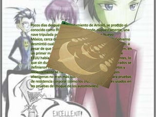 Pocos días después del avistamiento de Arnold, se produjo el conocido como Incidente Roswell, donde, supuestamente, una nave tripulada por humanoides se estrelló en Nuevo México, cerca de una base militar estadounidense. El Gobierno desmintió cualquier intervención extraterrestre en el asunto, a pesar de que fue el responsable de la base de Roswell quien, en un primer momento, declaró a la prensa que el Ejército de EEUU había capturado un platillo volante con sus tripulantes, lo que sin duda, acrecentó la confusión. Los restos encontrados se definieron como parte de experimentos militares secretos y recientemente se ha añadido que los supuestos cuerpos alienígenas no eran más que muñecos empleados para pruebas de resistencia corporal (como los crash test dummies usados en las pruebas de choque de los automóviles).