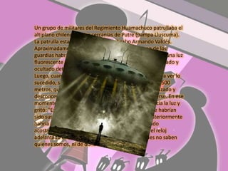 Un grupo de militares del Regimiento Huamachuco patrullaba el altiplano chileno , en las cercanías de Putre (pampa Lluscuma). La patrulla estaba comandada por el cabo Armando Valdés. Aproximadamente a las 4:00 AM se indica que uno de los guardias habría avistado y alertado a sus compañeros de una luz fluorescente que habría descendido desde el cielo estrellado y ocultado detrás de un cerro a un kilómetro de distancia. Luego, cuando se habría alistado en sus caballos para ir a ver lo sucedido, se dice que apareció una segunda luz, a sólo 500 metros, que los enfrentó. La patrulla se habría atemorizado y desconcertada se habría reunido y tratado de protegerse. En ese momento se menciona que el cabo Valdés avanzó hacia la luz y gritó: "En el nombre de Dios, identifíquense"; las que habrían sido sus últimas palabras antes de indicarse que posteriormente habría desaparecido por minutos y luego habría caído acostado, con la barba crecida, ojos desorbitados, el reloj adelantado cinco días y repitiendo la frase " ustedes no saben quienes somos, ni de donde venimos". En Chile