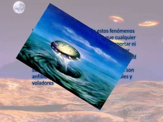 Las principales cualidades de estos fenómenos están en que soportan presiones que cualquier otro submarino moderno no podría soportar ni por asomo, además son capaces de alcanzar una velocidad y mantener una maniobrabilidad hasta ahora impensable para un objeto sumergido en un medio fluido. La mayoría son anfibios, tratándose de objetos sumergibles y voladores