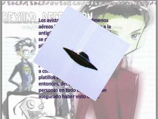 Los avistamientos de fenómenos aéreos inusuales se remontan a la antigüedad, pero el término OVNI se popularizó en 1947, cuando un piloto norteamericano observó mientras volaba una formación de varios objetos con forma de plato, con lo que los OVNIs pasaron a conocerse popularmente como platillos voladores. Desde entonces, decenas de miles de personas en todo el mundo han asegurado haber visto ovnis.