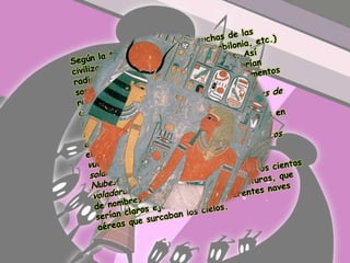 Según la teoría, el origen de muchas de las civilizaciones del pasado (Egipto, Babilonia, etc.) radicaría en estos primitivos contactos. Así sostienen que estas supuestas naves habrían recibido distintas denominaciones en documentos antiguos: vehículo de los dioses, carros de fuego, vimanas, discos solares, nubes, nubes de fuego, el Borax Resplandeciente, nubes con ángeles, carro Pushpaka, maruts (todas ellas en el Ramayana hindú); y también escudo que vuela, luces cósmicas, perlas luminosas, discos solares, flechas ígneas, Serpiente de las Nubes, escudo yacente, espadas voladoras, esferas transparentes, y otros cientos de nombres recibidos en distintas culturas, que serían claros ejemplos de las diferentes naves aéreas que surcaban los cielos.