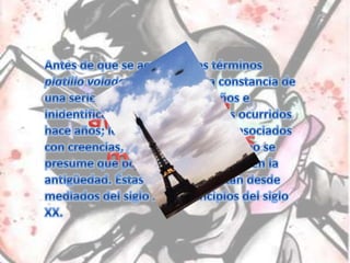 Antes de que se acuñaran los términos platillo volador u OVNI, queda constancia de una serie de menciones a extraños e inidentificados fenómenos aéreos ocurridos hace años; los cuales ya no serían asociados con creencias, leyendas o mitos, como se presume que podría haber sucedido en la antigüedad. Éstas menciones datan desde mediados del siglo XIX a principios del siglo XX.Primeros avistamientos modernos