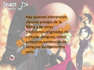 Hay quienes interpretan algunos pasajes de la Biblia y de otras tradiciones originadas de culturas antiguas, como presuntas evidencias de antiguos avistamientos ovni.El fenómeno ovni en la antigüedad