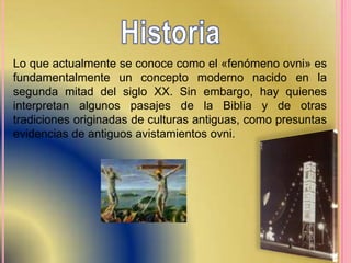 Lo que actualmente se conoce como el «fenómeno ovni» es
fundamentalmente un concepto moderno nacido en la
segunda mitad del siglo XX. Sin embargo, hay quienes
interpretan algunos pasajes de la Biblia y de otras
tradiciones originadas de culturas antiguas, como presuntas
evidencias de antiguos avistamientos ovni.
 