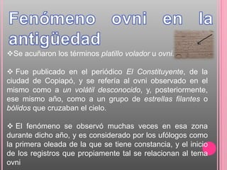 Se acuñaron los términos platillo volador u ovni.

 Fue publicado en el periódico El Constituyente, de la
ciudad de Copiapó, y se refería al ovni observado en el
mismo como a un volátil desconocido, y, posteriormente,
ese mismo año, como a un grupo de estrellas filantes o
bólidos que cruzaban el cielo.

 El fenómeno se observó muchas veces en esa zona
durante dicho año, y es considerado por los ufólogos como
la primera oleada de la que se tiene constancia, y el inicio
de los registros que propiamente tal se relacionan al tema
ovni
 