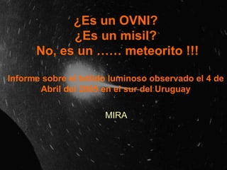 ¿Es un OVNI? ¿Es un misil?   No, es un …… meteorito !!! Informe sobre el bólido luminoso observado el 4 de Abril del 2005 en el sur del Uruguay MIRA 