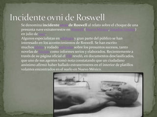 Se denomina incidente ovni de Roswell al relato sobre el choque de una
presunta nave extraterrestre en Roswell (Nuevo México, Estados Unidos)
en julio de 1947.
Algunos especialistas en ufología y gran parte del público se han
interesado en los acontecimientos de Roswell. Se han escrito
muchos libros y rodado películas sobre los presuntos sucesos, tanto
novelas de ficción como informes serios y elaborados. Recientemente a
través de su página oficial el FBI reveló, en documentos desclasificados,
que uno de sus agentes tomó nota constatando que un ciudadano
anónimo afirmó haber hallado extraterrestres en el interior de platillos
volantes encontrados en el suelo en Nuevo México.
 