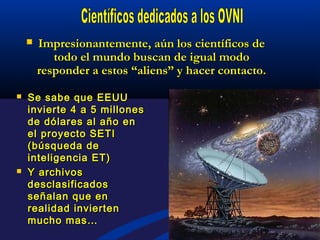 Impresionantemente, aún los científicos deImpresionantemente, aún los científicos de
todo el mundo buscan de igual modotodo el mundo buscan de igual modo
responder a estos “aliens” y hacer contacto.responder a estos “aliens” y hacer contacto.
 Se sabe que EEUUSe sabe que EEUU
invierte 4 a 5 millonesinvierte 4 a 5 millones
de dólares al año ende dólares al año en
el proyecto SETIel proyecto SETI
(búsqueda de(búsqueda de
inteligencia ET)inteligencia ET)
 Y archivosY archivos
desclasificadosdesclasificados
señalan que enseñalan que en
realidad inviertenrealidad invierten
mucho mas…mucho mas…
 