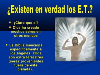  ¡Claro que sí!¡Claro que sí!
 Dios ha creadoDios ha creado
muchos seres enmuchos seres en
otros mundosotros mundos
 La Biblia mencionaLa Biblia menciona
específicamente aespecíficamente a
los ángeles. Elloslos ángeles. Ellos
son extra terrestresson extra terrestres
(seres provenientes(seres provenientes
fuera de estefuera de este
planeta).planeta).
 