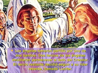  Los ángeles tomaron partido por uno deLos ángeles tomaron partido por uno de
dos bandos. Dos tercios de los ángelesdos bandos. Dos tercios de los ángeles
decidieron permanecer al lado del Creador.decidieron permanecer al lado del Creador.
El tercio restante decidió seguir a su líderEl tercio restante decidió seguir a su líder
rebelde, llamado Lucifer.rebelde, llamado Lucifer.
 