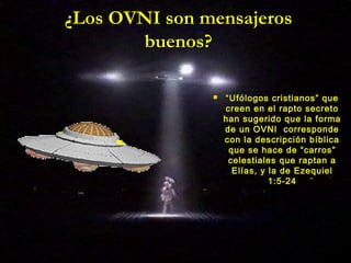 ¿Los OVNI son mensajeros¿Los OVNI son mensajeros
buenos?buenos?
 ““Ufólogos cristianos” queUfólogos cristianos” que
creen en el rapto secretocreen en el rapto secreto
han sugerido que la formahan sugerido que la forma
de un OVNI correspondede un OVNI corresponde
con la descripción bíblicacon la descripción bíblica
que se hace de “carros”que se hace de “carros”
celestiales que raptan acelestiales que raptan a
Elías, y la de EzequielElías, y la de Ezequiel
1:5-241:5-24
 