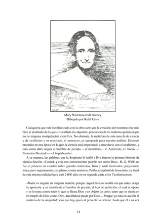 14
Mary Wollstonecraft Shelley
Dibujado por Keith Criss
Cualquiera que esté familiarizado con la obra sabe que la creación del monstruo fue más
bien el resultado de la gnosis ocultista (la alquimia, precursora de la moderna química) que
no de ninguna manipulación científica. No obstante, la metáfora de esta mezcla de ciencia
y de ocultismo y su resultado, el monstruo, es apropiada para nuestro análisis. Estamos
entrando en una época en la que la ciencia está empezando a mezclarse con el ocultismo, y
esta unión dará origen al hombre de pecado —el monstruo— el Anticristo, el Inicuo —
Prometeo Desatado— el Superhombre.
A su manera, las palabras que la Serpiente le habló a Eva fueron la primera historia de
ciencia-ficción: «Comed, y con este conocimiento podréis ser como Dios». H. G. Wells no
fue el primero en escribir sobre grandes intelectos, fríos y nada benévolos, preparando
lenta, pero seguramente, sus planes contra nosotros. Pablo, el apóstol de Jesucristo, ya trató
de esta misma realidad hace casi 2.000 años en su segunda carta a los Tesalonicenses:
«Nadie os engañe en ninguna manera; porque (aquel día) no vendrá sin que antes venga
la apostasía, y se manifieste el hombre de pecado, el hijo de perdición, el cual se opone
y se levanta contra todo lo que se llama Dios o es objeto de culto; tanto que se sienta en
el templo de Dios como Dios, haciéndose pasar por Dios... Porque ya está en acción el
misterio de la iniquidad; solo que hay quien al presente lo detiene, hasta que él a su vez
 