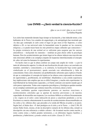 16
2
Los OVNIS —¿Será verdad la ciencia-ficción?
¡Que se cae el cielo! ¡Que se cae el cielo!
La Gallina Pequeña
Los cielos han mantenido durante largo tiempo su fascinación, y han inducido temor, a los
habitantes de la Tierra. Los estudios de arqueología y de antropología han mostrado que
«la idea que contempla al cielo como el lugar en que mora el Ser Supremo, o como
idéntico a El, es tan universal entre la humanidad como lo puedan ser las creencias
religiosas, y se puede trazar hasta las más primitivas etapas culturales que conocemos».1
La propia existencia de una actitud así es suficiente para asegurar que los sucesos
atmosféricos —incluyendo los naturales— tendrían un gran efecto sobre la psicología
humana. Pero los acontecimientos que tienen lugar en las alturas inducen una reacción aun
más emocional, debido a un complejo conjunto de respuestas interrelacionadas al concepto
de «alto» tal como los humanos lo experimentan.
Un hecho claro es que la altura confiere un campo más amplio de visión —y por lo
tanto de información superior. La idea de una localización elevada viene a ser asociada con
mandato, autoridad y conocimiento, y su contraria, la localización baja (como queda
simbolizado en el postramiento), queda asociada con subordinación y falta de
conocimiento. Estos solos elementos son probablemente suficientes para explicar el hecho
de que se contemplase el concepto de lejanía en las alturas como expresando un elemento
de superioridad y, posiblemente, de temibilidad. Añadiéndose a esta común experiencia
hay implicaciones más amplias que nos es difícil imaginar, y mucho más experimentar: la
total libertad de las limitaciones espaciales, y el fuerte contraste con nuestro mundo que el
cielo parece representar. Todas estas respuestas psicológicas y fisiológicas quedan reunidas
en un complejo sentimiento que contiene maravilla, reverencia, deseo y terror.
Estas cualidades quedan especialmente patentes en nuestras reacciones a
acontecimientos celestiales que se apartan de nuestras previsiones y de nuestras
capacidades de desarrollar una respuesta. Los escritores bíblicos se refieren frecuentemente
a los «signos en el cielo» como indicación de juicio y cataclismo pendiente; y en las
Escrituras se conecta coherentemente la sucesión de acontecimientos desacostumbrados en
los cielos y los «últimos días» que preceden a la venida del Mesías en poder y en juicio.
Según Joel, el Señor dice: «Y daré prodigios en el cielo y en la Tierra ...» (Joel 2:30). El
mismo Señor Jesús, mismo, al dar un descriptivo sumario de los últimos días, remató su
descripción con una referencia a señales celestes: «Se levantará nación contra nación, y
reino contra reino; y habrá grandes terremotos, y en diferentes lugares hambres y
pestilencias; y habrá terror y grandes señales en el cielo». (Lucas 21: 10-11.)
 