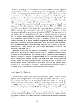 20
Continuó señalando que las características de vuelo de los OVNIS solamente se podrían
conseguir si fueran capaces de «a) Derrotar a la gravedad con un pequeño gasto de energía,
b) anular su masa para permitir rápidas aceleraciones con pequeñas fuerzas, y c) eliminar
su resistencia al aire». Rascándose la cabeza, concluyó con una mirada interrogante,
«pueden ser de un orden que sea incomprensible para siempre para la humanidad... Por
otra parte, una masa increíble de datos apunta inequívocamente a la realidad física de los
objetos, por lo menos durante parte del tiempo»6
(énfasis añadido).
Otros investigadores competentes han llegado a conclusiones similares. Entre ellos está
el prominente físico francés Jacques Vallee, quien declara: «Ellos (los OVNIS) están
construidos como aparatos físicos (hecho que hace tiempo parece innegable) y como
artificios psíquicos, cuyas propiedades exactas todavía han de ser definidas».7
El físico
J. Lemaitre, escribiendo en la prestigiosa revista sobre OVNIS Flying Saucer Review, da
este sumario: «Por lo tanto podemos concluir que es imposible interpretar el fenómeno
OVNI en términos de naves espaciales materiales tal como nosotros las concebimos, o sea,
como maquinaria autopropulsada reteniendo su naturaleza material y su estructura
mecánica para viajar de un sistema solar a otro sistema solar atravesando la distancia que
separa estos sistemas por el continuo Einsteniano».8
John Keel, uno de los investigadores
más respetados dentro de este campo, señaló que «una y otra vez, los testigos me han dicho
bajando la voz: “¿Sabe? no creo que lo que vi fuera algo mecánico. Recibí la clara
impresión de que estaba viva”».9
Dos de los investigadores más respetados, responsables y experimentados (Vallee y J.
Allen Hynek) concluyen que, aunque la teoría de que los OVNIS sean «naves de alguna
nación que hace pruebas secretas, o de alguna civilización extraterrestre» sea atractiva, no
se puede aceptar en la actualidad: «Si realmente los OVNIS son “aparatos de tornillos y de
tuercas” de una tercera persona, nos queda aun por explicar cómo unos materiales tan
tangibles pueden desvanecerse ante nuestra vista, o cambiar de forma, o “materializarse”
misteriosamente delante de nosotros sin haber sido detectados por personas en las
cercanías o en las ciudades de alrededor. Debemos preguntarnos también dónde se
“esconden” los OVNIS cuando no se manifiestan ante la vista humana».10
EL WATERGATE CÓSMICO
Es innecesario decir que los varios gobiernos del mundo han llegado a actitudes cercanas
al pánico cuando su espacio aéreo ha sido violado por escuadrones de OVNIS.*
A causa de
ello, la Fuerza Aérea de los EE.UU. empezó un estudio de los OVNIS en 1947-48, que
recibió el nombre de «Proyecto Sign». A últimos de 1948 llegaron a la conclusión de que
los OVNIS eran reales, y estimaron que se trataba de naves interplanetarias. Al jefe de la
Fuerza Aérea encargado del personal, Hoyt S. Vanderberg, casi se le atragantó la idea, y
*
En el verano de 1952, un grupo de OVNIS zumbó alrededor de la Casa Blanca tres veces. En cada
ocasión se enviaron precipitadamente cazas interceptores a reacción, pero los OVNIS escaparan a
velocidades de 12.000 km/h. No provocaron ningún daño, pero aparecieron en las pantallas de Radar durante
varias horas.
 