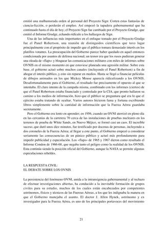 21
emitió una malhumorada orden al personal del Proyecto Sign: Corten estas fantasías de
ciencia-ficción, o perderán el empleo. Así empezó la tapadera gubernamental que ha
continuado hasta el día de hoy; el Proyecto Sign fue cambiado por el Proyecto Grudge, que
emitió el Informe Grudge, echando ridículo a los hallazgos de Sign.
Una de las influencias más importantes en el enfoque tomado por el Proyecto Grudge
fue el Panel Robertson, una reunión de distinguidos científicos que tuvo lugar
principalmente con el propósito de impedir que el público tomara demasiado interés en los
platillos votantes. La preocupación del Gobierno parece haber quedado en aquel entonces
condicionada por asuntos de defensa nacional; un temor era que los rusos pudieran generar
una oleada de «flaps» y bloquear las comunicaciones militares con miles de informes sobre
OVNIS en el mismo momento en que estuviese planeada una agresión militar. Sobre esta
base, el gobierno actuó sobre muchos canales (incluyendo el Panel Robertson) a fin de
ahogar el interés público, y esto sin reparar en medios. Hasta se llegó a financiar películas
de dibujos animados en los que Mickey Mouse aparecía ridiculizando a los OVNIS.
Desafortunadamente para el Gobierno, el resultado fue precisamente el opuesto al que se
intentaba. El claro intento de la campaña misma, combinado con los informes (ciertos) de
que el Panel Robertson estaba financiado y controlado por la CIA, que pronto hallaron su
camino a los medios de información, hizo que el público se preguntara qué era lo que el
ejército estaba tratando de ocultar. Varios autores hicieron fama y fortuna escribiendo
libros simplemente sobre la cantidad de información que la Fuerza Aérea guardaba
secretamente.
Pero el Gobierno era lento en aprender; en 1956, cuando un OVNI aterrizó en pleno día
en las cercanías de la carretera 70 cerca de las instalaciones de pruebas nucleares en los
terrenos de prueba de White Sands, en Nuevo Méjico, se formó casi un caos. El increíble
suceso, que duró unos diez minutos, fue testificado por docenas de personas, incluyendo a
dos coroneles de la Fuerza Aérea; al llegar a este punto, el Gobierno empezó a considerar
seriamente las consecuencias de un pánico público y actuó más profundamente para
impedir publicidad y especulación. Los «flaps» de 1965 y 1967 dieron como resultado el
Informe Condon de 1966-68, que negaba tanto el peligro como la realidad de los OVNIS.
Esta continúa siendo la posición oficial del Gobierno, aunque la NASA se permite algunas
especulaciones rebeldes.
LA RESPUESTA CIVIL:
EL DEBATE SOBRE LOS OVNIS
La persistencia del fenómeno OVNI, unida a la intransigencia gubernamental y al rechazo
de efectuar investigaciones abiertas, ha conducido a la inevitable formación de grupos
civiles para su estudio, muchos de los cuales están encabezados por competentes
astrónomos, físicos y técnicos de las Fuerzas Aéreas, a los que les indignaba la manera en
que el Gobierno manejaba el asunto. El doctor J. Allen Hynek, astrónomo y ex
investigador para la Fuerza Aérea, es uno de los principales portavoces del movimiento
 