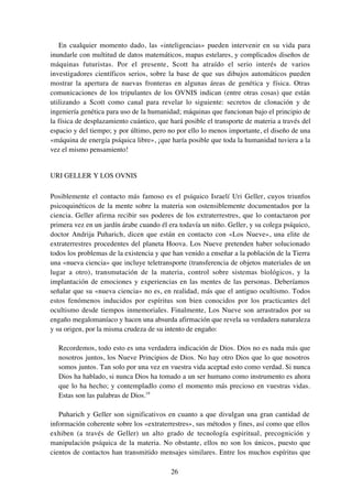 26
En cualquier momento dado, las «inteligencias» pueden intervenir en su vida para
inundarle con multitud de datos matemáticos, mapas estelares, y complicados diseños de
máquinas futuristas. Por el presente, Scott ha atraído el serio interés de varios
investigadores científicos serios, sobre la base de que sus dibujos automáticos pueden
mostrar la apertura de nuevas fronteras en algunas áreas de genética y física. Otras
comunicaciones de los tripulantes de los OVNIS indican (entre otras cosas) que están
utilizando a Scott como canal para revelar lo siguiente: secretos de clonación y de
ingeniería genética para uso de la humanidad; máquinas que funcionan bajo el principio de
la física de desplazamiento cuántico, que hará posible el transporte de materia a través del
espacio y del tiempo; y por último, pero no por ello lo menos importante, el diseño de una
«máquina de energía psíquica libre», ¡que haría posible que toda la humanidad tuviera a la
vez el mismo pensamiento!
URI GELLER Y LOS OVNIS
Posiblemente el contacto más famoso es el psíquico Israelí Uri Geller, cuyos triunfos
psicoquinéticos de la mente sobre la materia son ostensiblemente documentados por la
ciencia. Geller afirma recibir sus poderes de los extraterrestres, que lo contactaron por
primera vez en un jardín árabe cuando él era todavía un niño. Geller, y su colega psíquico,
doctor Andrija Puharich, dicen que están en contacto con «Los Nueve», una elite de
extraterrestres procedentes del planeta Hoova. Los Nueve pretenden haber solucionado
todos los problemas de la existencia y que han venido a enseñar a la población de la Tierra
una «nueva ciencia» que incluye teletransporte (transferencia de objetos materiales de un
lugar a otro), transmutación de la materia, control sobre sistemas biológicos, y la
implantación de emociones y experiencias en las mentes de las personas. Deberíamos
señalar que su «nueva ciencia» no es, en realidad, más que el antiguo ocultismo. Todos
estos fenómenos inducidos por espíritus son bien conocidos por los practicantes del
ocultismo desde tiempos inmemoriales. Finalmente, Los Nueve son arrastrados por su
engaño megalomaníaco y hacen una absurda afirmación que revela su verdadera naturaleza
y su origen, por la misma crudeza de su intento de engaño:
Recordemos, todo esto es una verdadera indicación de Dios. Dios no es nada más que
nosotros juntos, los Nueve Principios de Dios. No hay otro Dios que lo que nosotros
somos juntos. Tan solo por una vez en vuestra vida aceptad esto como verdad. Si nunca
Dios ha hablado, si nunca Dios ha tomado a un ser humano como instrumento es ahora
que lo ha hecho; y contempladlo como el momento más precioso en vuestras vidas.
Estas son las palabras de Dios.19
Puharich y Geller son significativos en cuanto a que divulgan una gran cantidad de
información coherente sobre los «extraterrestres», sus métodos y fines, así como que ellos
exhiben (a través de Geller) un alto grado de tecnología espiritual, precognición y
manipulación psíquica de la materia. No obstante, ellos no son los únicos, puesto que
cientos de contactos han transmitido mensajes similares. Entre los muchos espíritus que
 