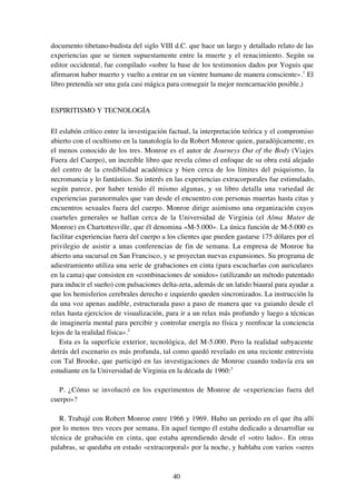 40
documento tibetano-budista del siglo VIII d.C. que hace un largo y detallado relato de las
experiencias que se tienen supuestamente entre la muerte y el renacimiento. Según su
editor occidental, fue compilado «sobre la base de los testimonios dados por Yoguis que
afirmaron haber muerto y vuelto a entrar en un vientre humano de manera consciente».1
El
libro pretendía ser una guía casi mágica para conseguir la mejor reencarnación posible.)
ESPIRITISMO Y TECNOLOGÍA
El eslabón crítico entre la investigación factual, la interpretación teórica y el compromiso
abierto con el ocultismo en la tanatología lo da Robert Monroe quien, paradójicamente, es
el menos conocido de los tres. Monroe es el autor de Journeys Out of the Body (Viajes
Fuera del Cuerpo), un increíble libro que revela cómo el enfoque de su obra está alejado
del centro de la credibilidad académica y bien cerca de los límites del psiquismo, la
necromancia y lo fantástico. Su interés en las experiencias extracorporales fue estimulado,
según parece, por haber tenido él mismo algunas, y su libro detalla una variedad de
experiencias paranormales que van desde el encuentro con personas muertas hasta citas y
encuentros sexuales fuera del cuerpo. Monroe dirige asimismo una organización cuyos
cuarteles generales se hallan cerca de la Universidad de Virginia (el Alma Mater de
Monroe) en Chartottesville, que él denomina «M-5.000». La única función de M-5.000 es
facilitar experiencias fuera del cuerpo a los clientes que pueden gastarse 175 dólares por el
privilegio de asistir a unas conferencias de fin de semana. La empresa de Monroe ha
abierto una sucursal en San Francisco, y se proyectan nuevas expansiones. Su programa de
adiestramiento utiliza una serie de grabaciones en cinta (para escucharlas con auriculares
en la cama) que consisten en «combinaciones de sonidos» (utilizando un método patentado
para inducir el sueño) con pulsaciones delta-zeta, además de un latido biaural para ayudar a
que los hemisferios cerebrales derecho e izquierdo queden sincronizados. La instrucción la
da una voz apenas audible, estructurada paso a paso de manera que va guiando desde el
relax hasta ejercicios de visualización, para ir a un relax más profundo y luego a técnicas
de imaginería mental para percibir y controlar energía no física y reenfocar la conciencia
lejos de la realidad física».2
Esta es la superficie exterior, tecnológica, del M-5.000. Pero la realidad subyacente
detrás del escenario es más profunda, tal como quedó revelado en una reciente entrevista
con Tal Brooke, que participó en las investigaciones de Monroe cuando todavía era un
estudiante en la Universidad de Virginia en la década de 1960:3
P. ¿Cómo se involucró en los experimentos de Monroe de «experiencias fuera del
cuerpo»?
R. Trabajé con Robert Monroe entre 1966 y 1969. Hubo un período en el que iba allí
por lo menos tres veces por semana. En aquel tiempo él estaba dedicado a desarrollar su
técnica de grabación en cinta, que estaba aprendiendo desde el «otro lado». En otras
palabras, se quedaba en estado «extracorporal» por la noche, y hablaba con varios «seres
 