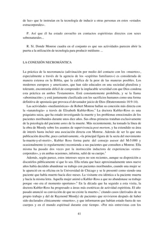 41
de luz» que le instruían en la tecnología de inducir a otras personas en estos «estados
extracorporales».
P. Así que él ha estado envuelto en contactos espiritistas directos con seres
sobrenaturales...
R. Sí. Donde Monroe cuadra en el conjunto es que sus actividades parecen abrir la
puerta a la utilización de tecnología para producir médiums ...
LA CONEXIÓN NECROMÁNTICA
La práctica de la necromancia (adivinación por medio del contacto con los «muertos»,
especialmente a través de la agencia de los «espíritus familiares») es considerada de
manera extensa en la Biblia, que la califica de la peor de las maneras posibles. Los
modernos europeos y americanos, que han sido educados en una sociedad pluralista y
tolerante, encontrarán difícil de comprender la implacable severidad con que Dios condena
esta práctica en ambos Testamentos. Está constantemente prohibida, y se la llama
«abominación»; y está juntamente clasificada con los sacrificios humanos como una forma
definitiva de apostasía que provoca el devastador juicio de Dios (Deuteronomio 18:9-14).
Las actividades «mediumísticas» de Robert Monroe hallan su conexión más directa con
la «tanatología» a través de Elisabeth Kubler-Ross.4
La doctora Kubler-Ross es una
psiquiatra suiza, que ha estado investigando la muerte y los problemas emocionales de los
pacientes moribundos durante unos diez años. Sus obras primeras trataban exclusivamente
de la psicología del paciente antes de la muerte. Más recientemente, ha tomado la línea de
la obra de Moody sobre los asuntos de supervivencia post-mortem, y ha extendido su área
de interés hasta incluir una asociación directa con Monroe. Además de ser lo que una
publicación describe, poco caritativamente, «la principal figura de la secta del movimiento
la-muerte-y-el-morir», Kubler Ross forma parte del consejo asesor del M-5.000 y
ocasionalmente (o regularmente) recomienda a sus pacientes que consulten a Monroe. Ella
misma ha pasado dos veces por la instrucción inductora de experiencias «extra-
corporales», y en ambas ocasiones, informa, salió de su cuerpo.5
Además, según parece, estos intereses suyos no son recientes, aunque su disposición a
discutirlos públicamente sí que lo sea. Ella relata que hace aproximadamente unos nueve
años había decidido abandonar su trabajo con pacientes moribundos, cuando una mujer se
le apareció en su oficina en la Universidad de Chicago y se le presentó como siendo una
paciente que había muerto hacía diez meses. La visitante era idéntica a la paciente muerta
y hacía la misma letra. Aquella mujer animó a Kubler-Ross a que no abandonase su trabajo
porque «no era el momento oportuno».6
En la década que ha seguido a esta visita, la
doctora Kubler-Ross ha progresado a áreas más esotéricas de actividad espiritista. El año
pasado anunció su convicción de que no existe la muerte»,7
citando casos (derivados de su
propio trabajo y del de Raymond Moody) de pacientes que revivieron después de haber
sido declarados clínicamente «muertos», y que informaron que habían estado fuera de sus
cuerpos y en el mundo espiritual durante este tiempo. «Por mis entrevistas con los
 
