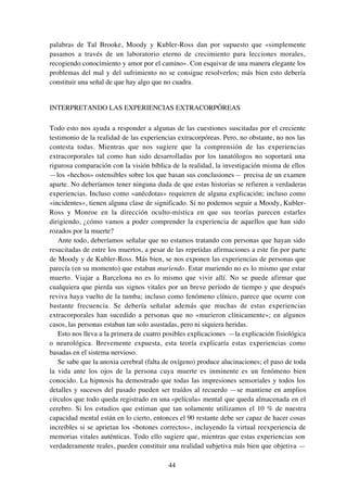 44
palabras de Tal Brooke, Moody y Kubler-Ross dan por supuesto que «simplemente
pasamos a través de un laboratorio eterno de crecimiento para lecciones morales,
recogiendo conocimiento y amor por el camino». Con esquivar de una manera elegante los
problemas del mal y del sufrimiento no se consigue resolverlos; más bien esto debería
constituir una señal de que hay algo que no cuadra.
INTERPRETANDO LAS EXPERIENCIAS EXTRACORPÓREAS
Todo esto nos ayuda a responder a algunas de las cuestiones suscitadas por el creciente
testimonio de la realidad de las experiencias extracorpóreas. Pero, no obstante, no nos las
contesta todas. Mientras que nos sugiere que la comprensión de las experiencias
extracorporales tal como han sido desarrolladas por los tanatólogos no soportará una
rigurosa comparación con la visión bíblica de la realidad, la investigación misma de ellos
—los «hechos» ostensibles sobre los que basan sus conclusiones— precisa de un examen
aparte. No deberíamos tener ninguna duda de que estas historias se refieren a verdaderas
experiencias. Incluso como «anécdotas» requieren de alguna explicación; incluso como
«incidentes», tienen alguna clase de significado. Si no podemos seguir a Moody, Kubler-
Ross y Monroe en la dirección oculto-mística en que sus teorías parecen estarles
dirigiendo, ¿cómo vamos a poder comprender la experiencia de aquellos que han sido
rozados por la muerte?
Ante todo, deberíamos señalar que no estamos tratando con personas que hayan sido
resucitadas de entre los muertos, a pesar de las repetidas afirmaciones a este fin por parte
de Moody y de Kubler-Ross. Más bien, se nos exponen las experiencias de personas que
parecía (en su momento) que estaban muriendo. Estar muriendo no es lo mismo que estar
muerto. Viajar a Barcelona no es lo mismo que vivir allí. No se puede afirmar que
cualquiera que pierda sus signos vitales por un breve período de tiempo y que después
reviva haya vuelto de la tumba; incluso como fenómeno clínico, parece que ocurre con
bastante frecuencia. Se debería señalar además que muchas de estas experiencias
extracorporales han sucedido a personas que no «murieron clínicamente»; en algunos
casos, las personas estaban tan solo asustadas, pero ni siquiera heridas.
Esto nos lleva a la primera de cuatro posibles explicaciones —la explicación fisiológica
o neurológica. Brevemente expuesta, esta teoría explicaría estas experiencias como
basadas en el sistema nervioso.
Se sabe que la anoxia cerebral (falta de oxígeno) produce alucinaciones; el paso de toda
la vida ante los ojos de la persona cuya muerte es inminente es un fenómeno bien
conocido. La hipnosis ha demostrado que todas las impresiones sensoriales y todos los
detalles y sucesos del pasado pueden ser traídos al recuerdo —se mantiene en amplios
círculos que todo queda registrado en una «película» mental que queda almacenada en el
cerebro. Si los estudios que estiman que tan solamente utilizamos el 10 % de nuestra
capacidad mental están en lo cierto, entonces el 90 restante debe ser capaz de hacer cosas
increíbles si se aprietan los «botones correctos», incluyendo la virtual reexperiencia de
memorias vitales auténticas. Todo ello sugiere que, mientras que estas experiencias son
verdaderamente reales, pueden constituir una realidad subjetiva más bien que objetiva —
 