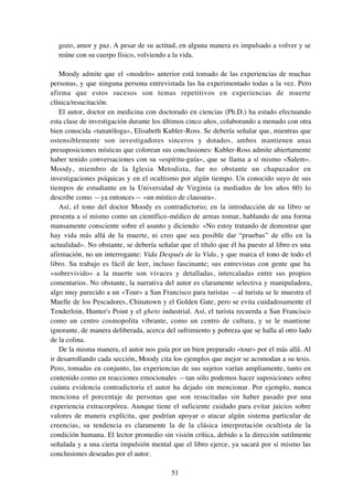 51
gozo, amor y paz. A pesar de su actitud, en alguna manera es impulsado a volver y se
reúne con su cuerpo físico, volviendo a la vida.
Moody admite que el «modelo» anterior está tomado de las experiencias de muchas
personas, y que ninguna persona entrevistada las ha experimentado todas a la vez. Pero
afirma que estos sucesos son temas repetitivos en experiencias de muerte
clínica/resucitación.
El autor, doctor en medicina con doctorado en ciencias (Ph.D.) ha estado efectuando
esta clase de investigación durante los últimos cinco años, colaborando a menudo con otra
bien conocida «tanatóloga», Elisabeth Kubler-Ross. Se debería señalar que, mientras que
ostensiblemente son investigadores sinceros y dotados, ambos mantienen unas
presuposiciones místicas que colorean sus conclusiones: Kubler-Ross admite abiertamente
haber tenido conversaciones con su «espíritu-guía», que se llama a sí mismo «Salem».
Moody, miembro de la Iglesia Metodista, fue no obstante un chapuzador en
investigaciones psíquicas y en el ocultismo por algún tiempo. Un conocido suyo de sus
tiempos de estudiante en la Universidad de Virginia (a mediados de los años 60) lo
describe como —ya entonces— «un místico de clausura».
Así, el tono del doctor Moody es contradictorio; en la introducción de su libro se
presenta a sí mismo como un científico-médico de armas tomar, hablando de una forma
mansamente consciente sobre el asunto y diciendo: «No estoy tratando de demostrar que
hay vida más allá de la muerte, ni creo que sea posible dar “pruebas” de ello en la
actualidad». No obstante, se debería señalar que el título que él ha puesto al libro es una
afirmación, no un interrogante: Vida Después de la Vida, y que marca el tono de todo el
libro. Su trabajo es fácil de leer, incluso fascinante; sus entrevistas con gente que ha
«sobrevivido» a la muerte son vivaces y detalladas, intercaladas entre sus propios
comentarios. No obstante, la narrativa del autor es claramente selectiva y manipuladora,
algo muy parecido a un «Tour» a San Francisco para turistas —al turista se le muestra el
Muelle de los Pescadores, Chinatown y el Golden Gate, pero se evita cuidadosamente el
Tenderloin, Hunter's Point y el gheto industrial. Así, el turista recuerda a San Francisco
como un centro cosmopolita vibrante, como un centro de cultura, y se le mantiene
ignorante, de manera deliberada, acerca del sufrimiento y pobreza que se halla al otro lado
de la colina.
De la misma manera, el autor nos guía por un bien preparado «tour» por el más allá. Al
ir desarrollando cada sección, Moody cita los ejemplos que mejor se acomodan a su tesis.
Pero, tomadas en conjunto, las experiencias de sus sujetos varían ampliamente, tanto en
contenido como en reacciones emocionales —tan sólo podemos hacer suposiciones sobre
cuánta evidencia contradictoria el autor ha dejado sin mencionar. Por ejemplo, nunca
menciona el porcentaje de personas que son resucitadas sin haber pasado por una
experiencia extracorpórea. Aunque tiene el suficiente cuidado para evitar juicios sobre
valores de manera explícita, que podrían apoyar o atacar algún sistema particular de
creencias, su tendencia es claramente la de la clásica interpretación ocultista de la
condición humana. El lector promedio sin visión crítica, debido a la dirección sutilmente
señalada y a una cierta impulsión mental que el libro ejerce, ya sacará por sí mismo las
conclusiones deseadas por el autor.
 