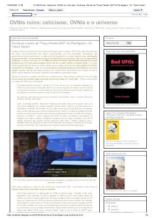 10/08/2022 11:56 OVNIs Ruins: Ceticismo, OVNIs e o Universo: Conheça o Rosto da "Força-Tarefa UAP" do Pentágono - Dr. Travis Taylor!
https://badufos.blogspot.com/2022/06/meet-face-of-pentagons-uap-task-force.html 1/6
Reflexões sobre UFOs, ceticismo e praticamente qualquer outra coisa por Robert Sheaffer, autor do livro "Bad UFOs", mais a coluna "Psychic Vibrations" no The
Skeptical Inquirer).
OVNIs ruins: ceticismo, OVNIs e o universo
quinta-feira, 23 de junho de 2022
Conheça o rosto da "Força-Tarefa UAP" do Pentágono - Dr.
Travis Taylor!
Há algum tempo ouvimos falar da Força-Tarefa do Pentágono para investigar UAPs/OVNIs. Não sabíamos quem
eles eram, mas honestamente não ficamos impressionados com suas habilidades investigativas. Eles
aparentemente foram enganados por um balão de Mylar fotografado por um piloto, descrito como uma fotografia
“extremamente clara” de uma aeronave triangular não identificável (mas parecendo muito com um balão de festa
do Batman ). Eles não entenderam que os 'objetos em forma de triângulo' supostamente enxameando os navios
da Marinha dos EUA eram apenas imagens fora de foco de um avião, estrelas e o planeta Júpiter . E a Força-
Tarefa aparentemente fez pouco ou nenhum esforço para investigar seriamente os vídeos originais de UAP dos
"três grandes" do Pentágono , sobre os quaishá uma grande quantidade de análises sobre Metabunk e em outros
lugares, sugerindo que eles são objetos prosaicos. Se a Força-Tarefa UAP acreditava que o objeto no vídeo "ir
rápido" estava realmente "indo rápido", então eles não entendiam a geometria simples.
Mas em 21 de junho, o repórter de OVNIs com o maior número, George Knapp da KLAS-TV em Las Vegas,
revelou que um dos membros dessa força-tarefa não era outro senão o Dr. Travis Taylor : "Físico revela que ele é
um caçador de OVNIs para o Pentágono".
Os telespectadores conhecem o astrofísico Dr. Travis Taylor como um intrépido investigador de
OVNIs e o paranormal no Skinwalker Ranch e em outros programas do History Channel. Apenas
um punhado de pessoas no mundo sabia que Taylor estava levando uma vida dupla, trabalhando
secretamente como cientista-chefe da Força-Tarefa UAP do Pentágono. 
“Eu diria que, além das pessoas que já conheciam a força-tarefa, você é a primeira pessoa a
descobrir, George”, disse Taylor.

Como um prodígio científico, Taylor obteve diplomas avançados ainda jovem e passou toda a sua
vida adulta trabalhando em projetos secretos, primeiro para o Exército dos EUA, depois para
empreiteiros de defesa. Ele escreveu um livro sobre como o governo dos EUA deve se preparar
para o contato alienígena que chamou a atenção de Jay Stratton, um oficial de inteligência de alto
escalão que esteve envolvido com cada uma das investigações secretas de OVNIs do Pentágono,
incluindo o AAWSAP, o maior programa de OVNIs de todos, administrado pela Agência de
Inteligência de Defesa, sediada na Bigelow Aerospace em Las Vegas, financiada com US$ 22
milhões garantidos pelo falecido senador americano Harry Reid. A Stratton trabalhou com a
AAWSAP, então seu programa sucessor AATIP. Mais tarde, ele assumiu o comando de um terceiro
esforço, a Força-Tarefa UAP, muito antes de o Congresso criar formalmente essa equipe.   
Então agora sabemos os nomes de dois membros da Força-Tarefa UAP - Jay Stratton e Travis Taylor. O
blogueiro Jason Colavito não perdeu tempo em responder:
Travis Taylor admite ser um pesquisador de OVNIs do governo pago... Enquanto servia nessa
capacidade, Taylor apareceu na CBS no domingo de manhã em 2021 para analisar vídeos de
OVNIs e comentar o iminente relatório de OVNIs sem divulgar à CBS ou ao público que ele era um
pagou um pesquisador de OVNIs do governo trabalhando nesse mesmo relatório. Ele apareceu
desde então em Ancient Aliens e The Secret of Skinwalker Ranch para analisar e pesquisar OVNIs
sem revelar ao público que serviu como analista pago do governo do mesmo material que discutiu
no canal History como um analista “independente”. Taylor também trabalha para um empreiteiro de
defesa que analisa OVNIs para o governo federal. Taylor e seu ex-chefe da UAPTF agora
trabalham para o mesmo empreiteiro
Dr. Travis Taylor usa seu conhecimento de astronomia para ajudar os caçadores de tesouros enterrados (até
agora sem sucesso).

Search this Site Vai
Procurar


Clique na imagem para mais informações
Pegue meu novo livro, Bad UFOs.


Clique na imagem e insira o código de
desconto SPK8R6GT para obter 25% de
desconto!
James "The Amazing" Randi adora
"Vibrações Psíquicas", risadinhas céticas
do Skeptical Inquirer


www.debunker.com (clique na imagem)
Visite também meu site
▼ 
2022
(8)
► 
Julho
(1)
▼ 
Junho
(2)
"Skinwalkers no Pentágono"
Arquivo do blog
mais
 Criar um blog 
 Login
Traduzido para: Português Mostrar o original Opções ▼
Traduzido para: Português Mostrar o original Opções ▼
Traduzido para: Português Mostrar o original Opções ▼
Traduzido para: Português Mostrar o original Opções ▼
Traduzido para: Português Mostrar o original Opções ▼
Traduzido para: Português Mostrar o original Opções ▼
 
