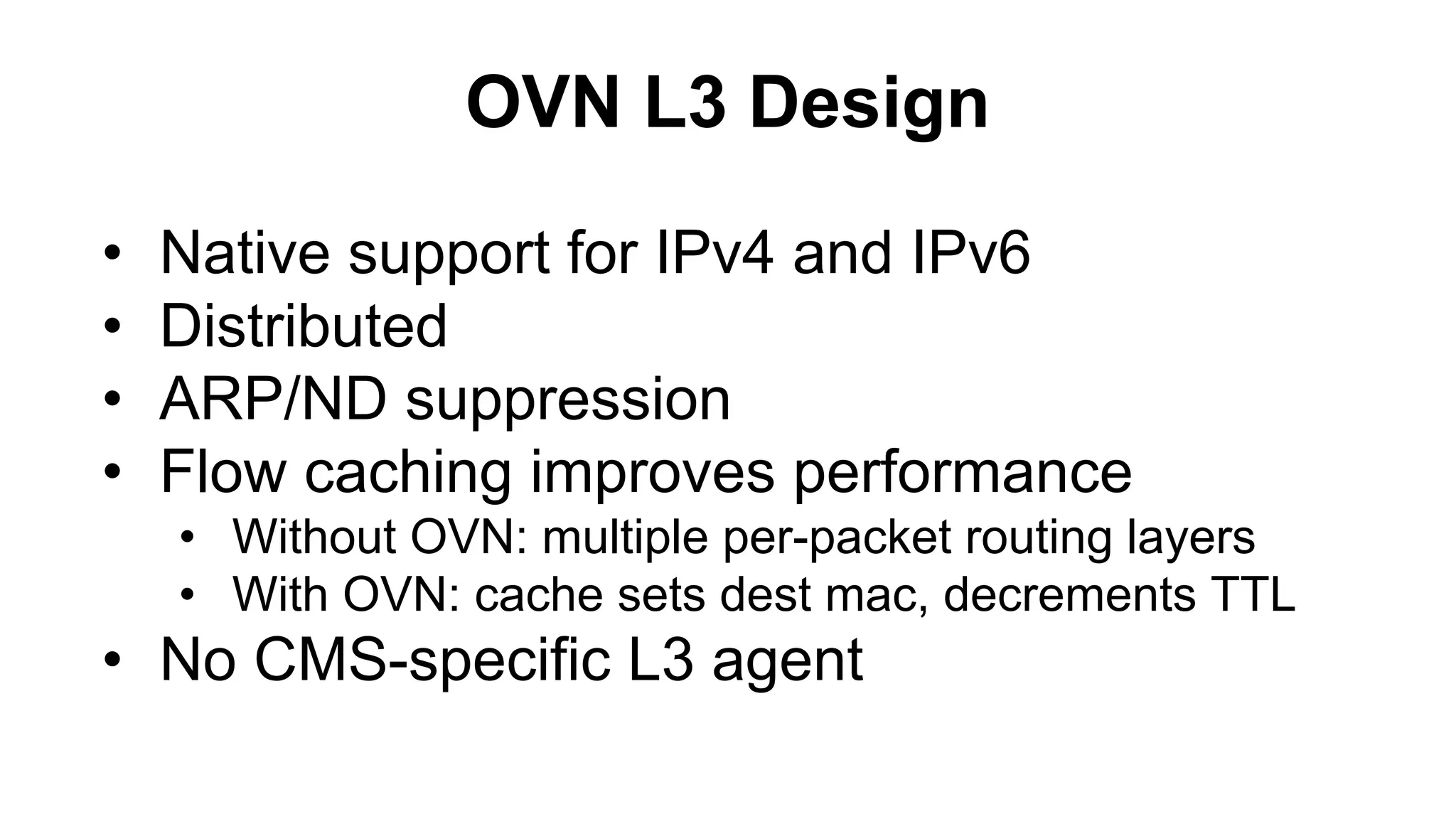 OVN L3 Design
• Native support for IPv4 and IPv6
• Distributed
• ARP/ND suppression
• Flow caching improves performance
• Without OVN: multiple per-packet routing layers
• With OVN: cache sets dest mac, decrements TTL
• No CMS-specific L3 agent
 