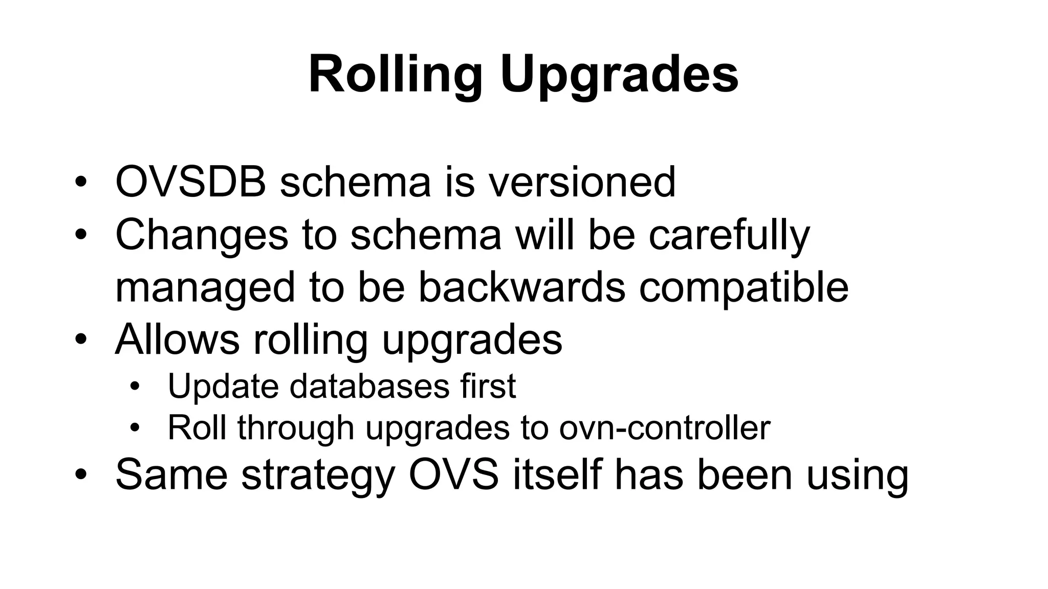 • OVSDB schema is versioned
• Changes to schema will be carefully
managed to be backwards compatible
• Allows rolling upgrades
• Update databases first
• Roll through upgrades to ovn-controller
• Same strategy OVS itself has been using
Rolling Upgrades
 