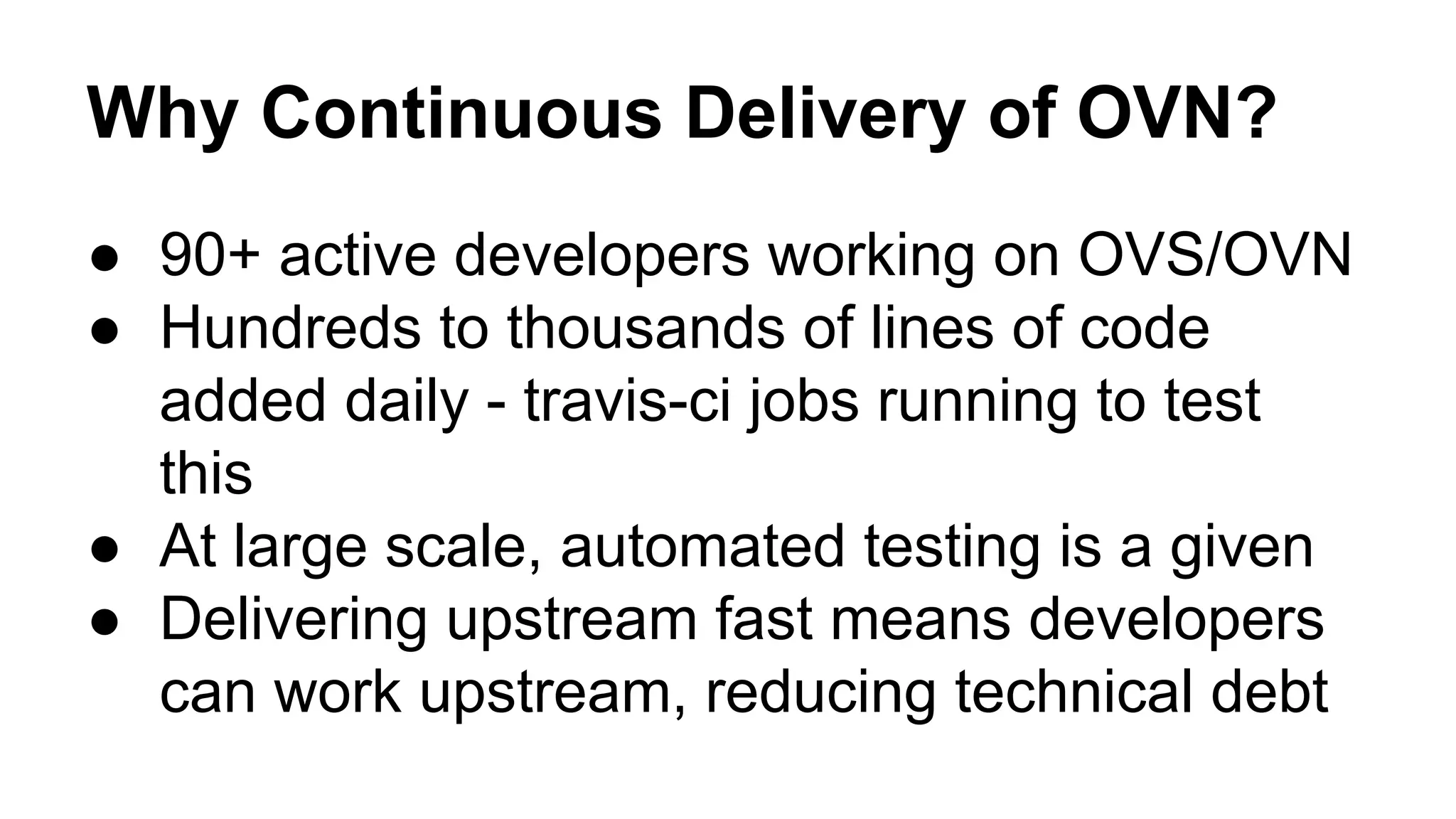Why Continuous Delivery of OVN?
● 90+ active developers working on OVS/OVN
● Hundreds to thousands of lines of code
added daily - travis-ci jobs running to test
this
● At large scale, automated testing is a given
● Delivering upstream fast means developers
can work upstream, reducing technical debt
 