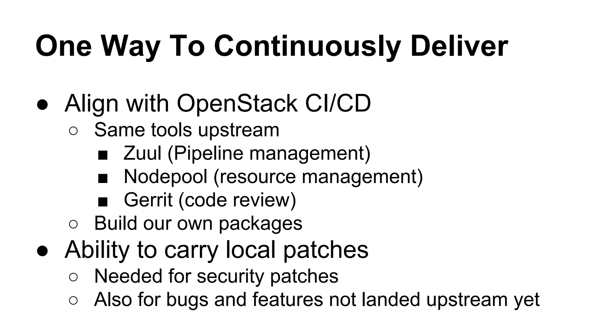 One Way To Continuously Deliver
● Align with OpenStack CI/CD
○ Same tools upstream
■ Zuul (Pipeline management)
■ Nodepool (resource management)
■ Gerrit (code review)
○ Build our own packages
● Ability to carry local patches
○ Needed for security patches
○ Also for bugs and features not landed upstream yet
 
