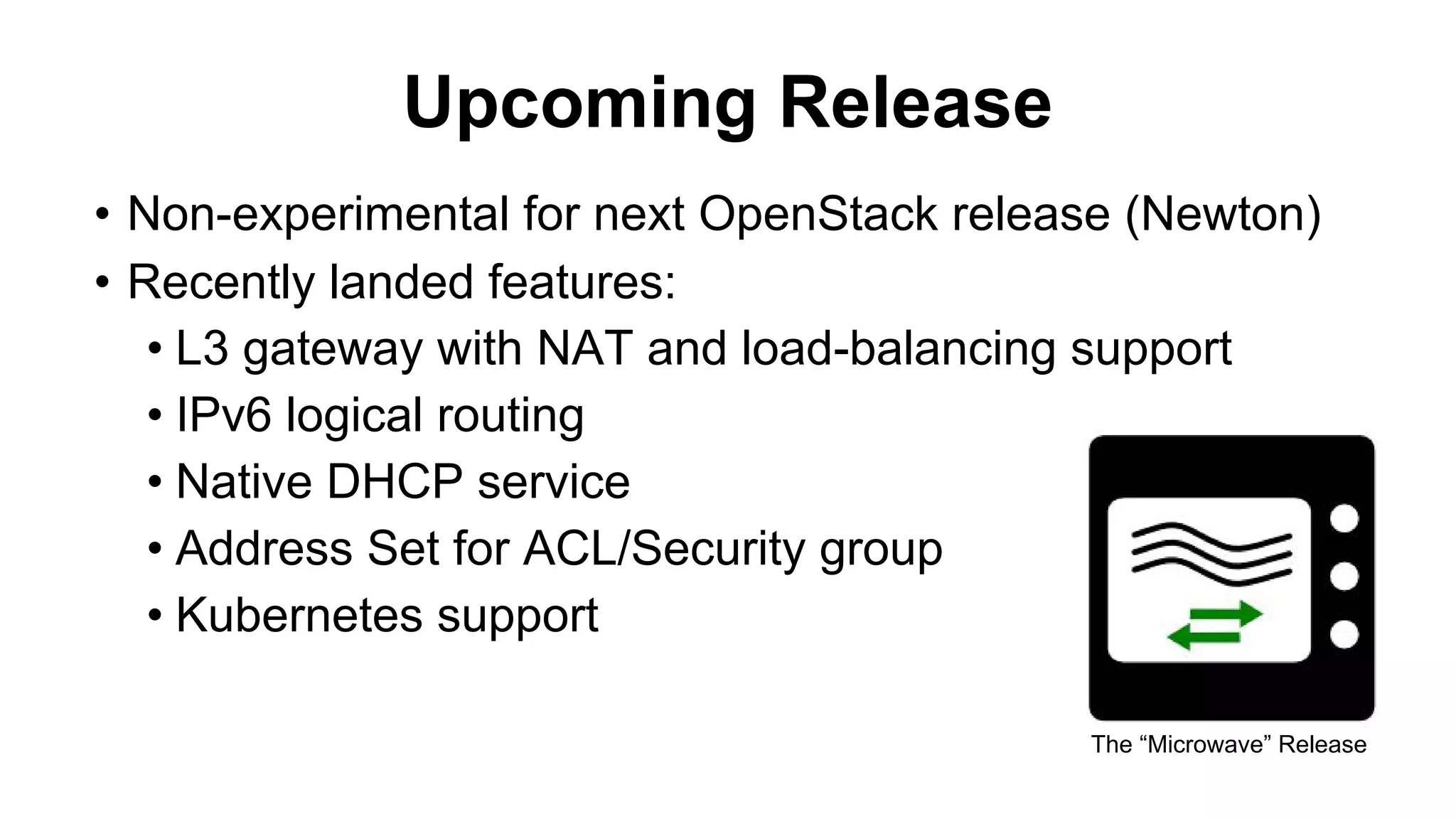 • Non-experimental for next OpenStack release (Newton)
• Recently landed features:
• L3 gateway with NAT and load-balancing support
• IPv6 logical routing
• Native DHCP service
• Address Set for ACL/Security group
• Kubernetes support
Upcoming Release
The “Microwave” Release
 