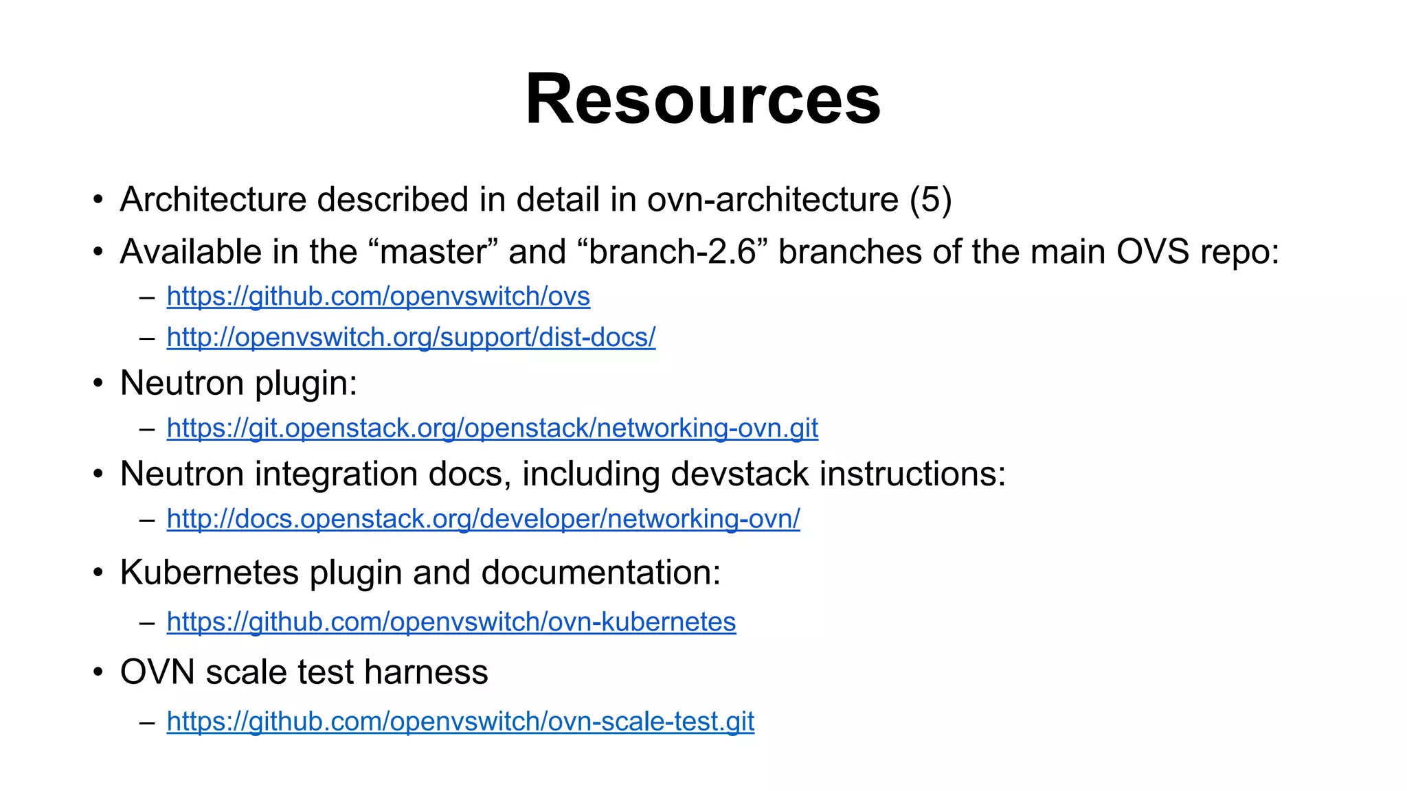 Resources
• Architecture described in detail in ovn-architecture (5)
• Available in the “master” and “branch-2.6” branches of the main OVS repo:
– https://github.com/openvswitch/ovs
– http://openvswitch.org/support/dist-docs/
• Neutron plugin:
– https://git.openstack.org/openstack/networking-ovn.git
• Neutron integration docs, including devstack instructions:
– http://docs.openstack.org/developer/networking-ovn/
• Kubernetes plugin and documentation:
– https://github.com/openvswitch/ovn-kubernetes
• OVN scale test harness
– https://github.com/openvswitch/ovn-scale-test.git
 