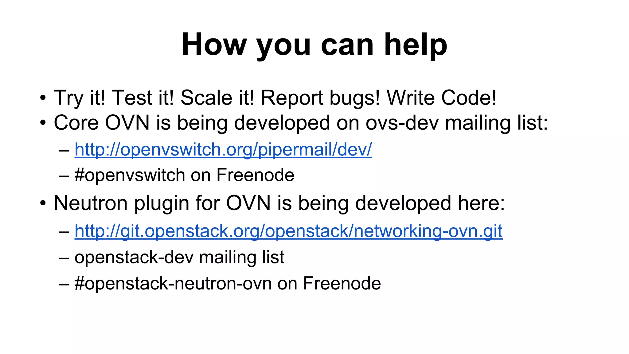 How you can help
• Try it! Test it! Scale it! Report bugs! Write Code!
• Core OVN is being developed on ovs-dev mailing list:
– http://openvswitch.org/pipermail/dev/
– #openvswitch on Freenode
• Neutron plugin for OVN is being developed here:
– http://git.openstack.org/openstack/networking-ovn.git
– openstack-dev mailing list
– #openstack-neutron-ovn on Freenode
 