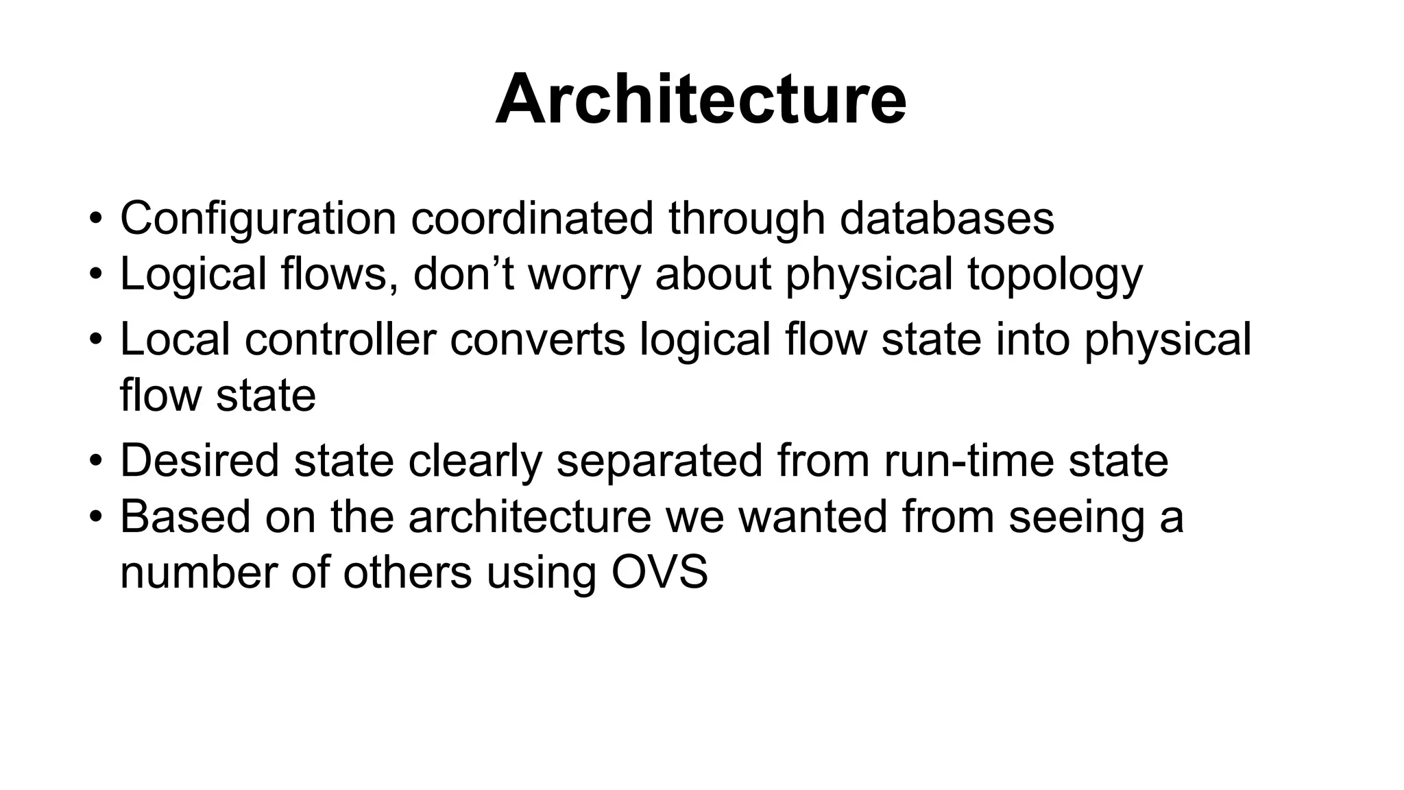 Architecture
• Configuration coordinated through databases
• Logical flows, don’t worry about physical topology
• Local controller converts logical flow state into physical
flow state
• Desired state clearly separated from run-time state
• Based on the architecture we wanted from seeing a
number of others using OVS
 