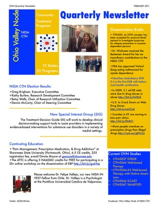 OVN Quarterly Newsletter                                                     	                            FEBRUARY 2011




 Ohio Valley Node           Community
                            Treatment
                                              Quarterly Newsletter
                            Programs
                                                                                    Dissemination Briefs:
                    NIDA
                                                                                    • CTN-052, an OVN concept, has
                    CTN                                                             been accepted for protocol devel-
                                                                                    opment to investigate buspirone
                                                                                    for relapse prevention in cocaine-
                                                                                    dependent persons

                                                                                    •Dr. Winhusen received the
                                                                                    Besteman Award for her ex-
                                                                                    traordinary contributions to the
                                                                                    NIDA CTN
                               15 States                                            •FDA has approved Vivitrol
                                                                                    (long acting naltrexone) for
                            23 Programs
                                                                                    opiate dependence

                                                                                    •NextGen Ambulatory EHR
                                                                                    5.6 is the first EHR with behav-
                                                                                    ioral health certification
NIDA CTN Election Results:
                                                                                    •In 2009, 2.1 mil ER visits
•Greg Brigham, Executive Committee
                                                                                    were due to drug misuse or
•Kathy Burlew, Research Development Committee
                                                                                    abuse http://bit.ly/fxHhiS
•Betsy Wells, Chair of Research Utilization Committee
•Dennis McCarty, Chair of Steering Committee                                        •U.S. to Crack Down on Web
                                                                                    Drug Stores
                                                                                    http://bit.ly/emI7pA

                                       New Special Interest Group (SIG)             •Counties in KY are moving to
                                                                                    ban pain clinics
       The Treatment Decision Guide SIG will work to develop clinical               http://bit.ly/f3LRCt
      decision-making support tools to assist providers in implementing
evidence-based interventions for substance use disorders in a variety of            •More people overdose on
                                                         medial settings.           prescription drugs than illegal
                                                                                    drugs http://nyti.ms/gBTCLG



Continuting Education
•“Pain Management, Prescription Medication, & Drug Addiction” at
Shawneee State University (Portsmouth, Ohio), 6.5 CE credits, $55                  Current OVN Studies
registration fee, e-mail Ginnie Moore at gmoore@shawnee.edu
•The ATTC is offering 3 NAADAC credits for FREE for participating in a             • CTN-0037 STRIDE
2hr online workshop on the dissemination of EBP http://bit.ly/go6YeL               • CTN-0044 Web-based
                                                                                     Therapy
                                                                                    •CTN-0044-A2 Web-based
                           Please welcome Dr. Felipe Vallejo, our new NIDA IN-       Therapy with Native Ameri-
                           VEST Fellow from Chile. Dr. Vallejo is a Psychologist     cans
                           at the Pontificia Universidad Catolica de Valparaiso.   • CTN-0046 S-CAST
                                                                                   • CTN-0047 SMART-ED




Twitter: AODtxWorks	                                                               Facebook: Ohio Valley Node of NIDA CTN
 