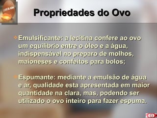 Propriedades do Ovo Emulsificante: a lecitina confere ao ovo um equilíbrio entre o óleo e a água, indispensável no preparo de molhos, maioneses e confeitos para bolos; Espumante: mediante a emulsão de água e ar, qualidade esta apresentada em maior quantidade na clara, mas, podendo ser utilizado o ovo inteiro para fazer espuma. 