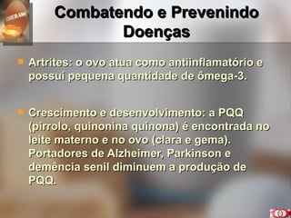 Combatendo e Prevenindo Doenças Artrites: o ovo atua como antiinflamatório e possui pequena quantidade de ômega-3. Crescimento e desenvolvimento: a PQQ (pirrolo, quinonina quinona) é encontrada no leite materno e no ovo (clara e gema). Portadores de Alzheimer, Parkinson e demência senil diminuem a produção de PQQ. 