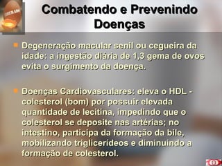 Combatendo e Prevenindo Doenças Degeneração macular senil ou cegueira da idade: a ingestão diária de 1,3 gema de ovos evita o surgimento da doença. Doenças Cardiovasculares: eleva o HDL - colesterol (bom) por possuir elevada quantidade de lecitina, impedindo que o colesterol se deposite nas artérias; no intestino, participa da formação da bile, mobilizando triglicerídeos e diminuindo a formação de colesterol. 