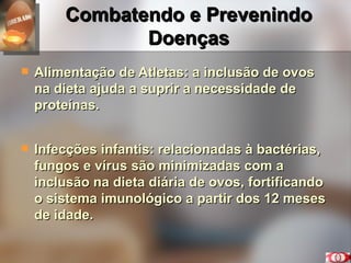 Combatendo e Prevenindo Doenças Alimentação de Atletas: a inclusão de ovos na dieta ajuda a suprir a necessidade de proteínas. Infecções infantis: relacionadas à bactérias, fungos e vírus são minimizadas com a inclusão na dieta diária de ovos, fortificando o sistema imunológico a partir dos 12 meses de idade.  